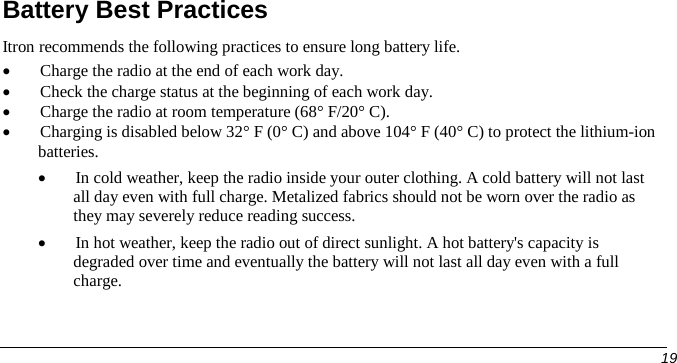  Battery Best Practices Itron recommends the following practices to ensure long battery life. • Charge the radio at the end of each work day. • Check the charge status at the beginning of each work day. • Charge the radio at room temperature (68° F/20° C).  • Charging is disabled below 32° F (0° C) and above 104° F (40° C) to protect the lithium-ion batteries. • In cold weather, keep the radio inside your outer clothing. A cold battery will not last all day even with full charge. Metalized fabrics should not be worn over the radio as they may severely reduce reading success. • In hot weather, keep the radio out of direct sunlight. A hot battery&apos;s capacity is degraded over time and eventually the battery will not last all day even with a full charge.      19   