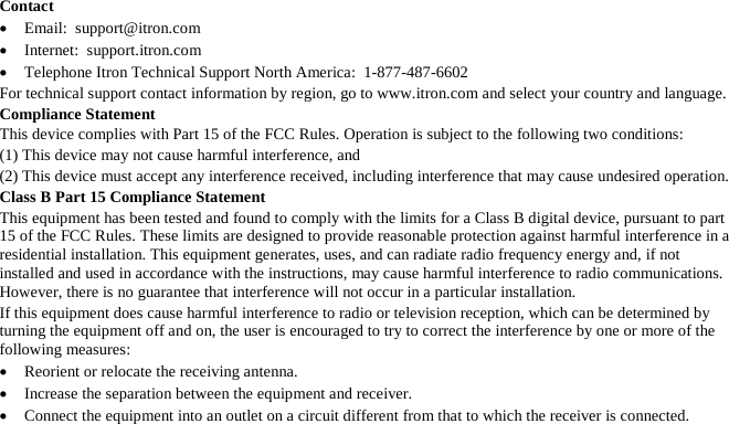   Contact • Email:  support@itron.com • Internet:  support.itron.com • Telephone Itron Technical Support North America:  1-877-487-6602 For technical support contact information by region, go to www.itron.com and select your country and language. Compliance Statement This device complies with Part 15 of the FCC Rules. Operation is subject to the following two conditions: (1) This device may not cause harmful interference, and (2) This device must accept any interference received, including interference that may cause undesired operation. Class B Part 15 Compliance Statement This equipment has been tested and found to comply with the limits for a Class B digital device, pursuant to part 15 of the FCC Rules. These limits are designed to provide reasonable protection against harmful interference in a residential installation. This equipment generates, uses, and can radiate radio frequency energy and, if not installed and used in accordance with the instructions, may cause harmful interference to radio communications. However, there is no guarantee that interference will not occur in a particular installation. If this equipment does cause harmful interference to radio or television reception, which can be determined by turning the equipment off and on, the user is encouraged to try to correct the interference by one or more of the following measures: • Reorient or relocate the receiving antenna. • Increase the separation between the equipment and receiver. • Connect the equipment into an outlet on a circuit different from that to which the receiver is connected. 