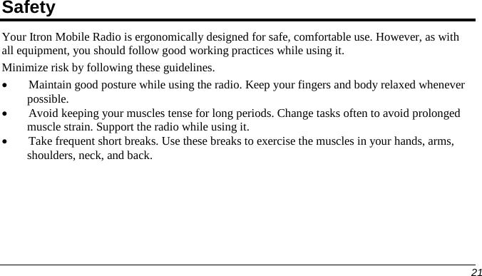  Safety Your Itron Mobile Radio is ergonomically designed for safe, comfortable use. However, as with all equipment, you should follow good working practices while using it. Minimize risk by following these guidelines. • Maintain good posture while using the radio. Keep your fingers and body relaxed whenever possible. • Avoid keeping your muscles tense for long periods. Change tasks often to avoid prolonged muscle strain. Support the radio while using it. • Take frequent short breaks. Use these breaks to exercise the muscles in your hands, arms, shoulders, neck, and back.       21   