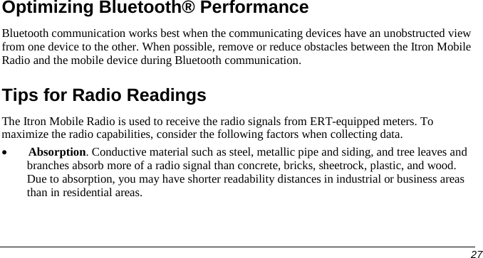  Optimizing Bluetooth® Performance Bluetooth communication works best when the communicating devices have an unobstructed view from one device to the other. When possible, remove or reduce obstacles between the Itron Mobile Radio and the mobile device during Bluetooth communication. Tips for Radio Readings The Itron Mobile Radio is used to receive the radio signals from ERT-equipped meters. To maximize the radio capabilities, consider the following factors when collecting data. • Absorption. Conductive material such as steel, metallic pipe and siding, and tree leaves and branches absorb more of a radio signal than concrete, bricks, sheetrock, plastic, and wood. Due to absorption, you may have shorter readability distances in industrial or business areas than in residential areas.     27   