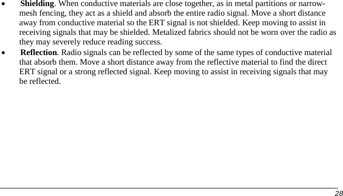  • Shielding. When conductive materials are close together, as in metal partitions or narrow-mesh fencing, they act as a shield and absorb the entire radio signal. Move a short distance away from conductive material so the ERT signal is not shielded. Keep moving to assist in receiving signals that may be shielded. Metalized fabrics should not be worn over the radio as they may severely reduce reading success. • Reflection. Radio signals can be reflected by some of the same types of conductive material that absorb them. Move a short distance away from the reflective material to find the direct ERT signal or a strong reflected signal. Keep moving to assist in receiving signals that may be reflected.      28   