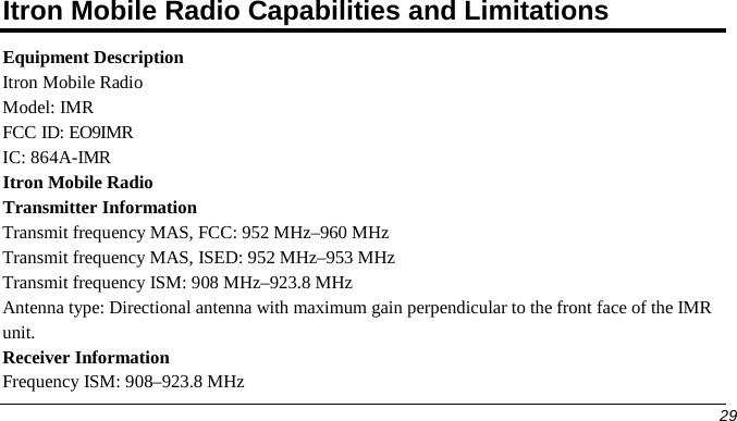 Itron Mobile Radio Capabilities and Limitations Equipment Description Itron Mobile Radio Model: IMR FCC ID: EO9IMR IC: 864A-IMR Itron Mobile Radio Transmitter Information Transmit frequency MAS, FCC: 952 MHz–960 MHz  Transmit frequency MAS, ISED: 952 MHz–953 MHz    Transmit frequency ISM: 908 MHz–923.8 MHz Antenna type: Directional antenna with maximum gain perpendicular to the front face of the IMR unit. Receiver Information Frequency ISM: 908–923.8 MHz 29 
