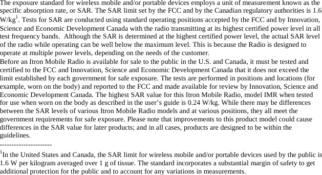 The exposure standard for wireless mobile and/or portable devices employs a unit of measurement known as the specific absorption rate, or SAR. The SAR limit set by the FCC and by the Canadian regulatory authorities is 1.6 W/kg1. Tests for SAR are conducted using standard operating positions accepted by the FCC and by Innovation, Science and Economic Development Canada with the radio transmitting at its highest certified power level in all test frequency bands.  Although the SAR is determined at the highest certified power level, the actual SAR level of the radio while operating can be well below the maximum level. This is because the Radio is designed to operate at multiple power levels, depending on the needs of the customer. Before an Itron Mobile Radio is available for sale to the public in the U.S. and Canada, it must be tested and certified to the FCC and Innovation, Science and Economic Development Canada that it does not exceed the limit established by each government for safe exposure. The tests are performed in positions and locations (for example, worn on the body) and reported to the FCC and made available for review by Innovation, Science and Economic Development Canada. The highest SAR value for this Itron Mobile Radio, model IMR when tested for use when worn on the body as described in the user’s guide is 0.24 W/kg. While there may be differences between the SAR levels of various Itron Mobile Radio models and at various positions, they all meet the government requirements for safe exposure. Please note that improvements to this product model could cause differences in the SAR value for later products; and in all cases, products are designed to be within the guidelines. ---------------------- 1In the United States and Canada, the SAR limit for wireless mobile and/or portable devices used by the public is 1.6 W per kilogram averaged over 1 g of tissue. The standard incorporates a substantial margin of safety to get additional protection for the public and to account for any variations in measurements. 