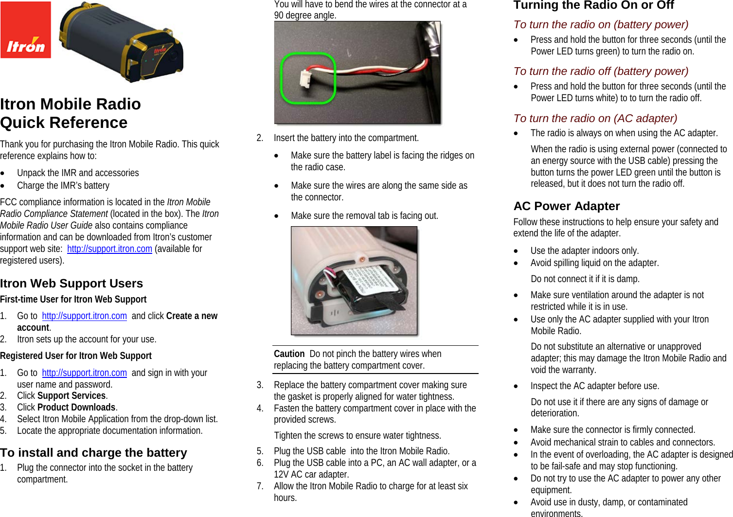      Itron Mobile Radio  Quick Reference Thank you for purchasing the Itron Mobile Radio. This quick reference explains how to: • Unpack the IMR and accessories • Charge the IMR’s battery FCC compliance information is located in the Itron Mobile Radio Compliance Statement (located in the box). The Itron Mobile Radio User Guide also contains compliance information and can be downloaded from Itron’s customer support web site:  http://support.itron.com (available for registered users).  Itron Web Support Users First-time User for Itron Web Support 1. Go to  http://support.itron.com  and click Create a new account.  2. Itron sets up the account for your use. Registered User for Itron Web Support 1. Go to  http://support.itron.com  and sign in with your user name and password. 2. Click Support Services. 3. Click Product Downloads. 4. Select Itron Mobile Application from the drop-down list. 5. Locate the appropriate documentation information.  To install and charge the battery 1. Plug the connector into the socket in the battery compartment. You will have to bend the wires at the connector at a 90 degree angle.  2. Insert the battery into the compartment. • Make sure the battery label is facing the ridges on the radio case. • Make sure the wires are along the same side as the connector. • Make sure the removal tab is facing out.  Caution  Do not pinch the battery wires when replacing the battery compartment cover. 3. Replace the battery compartment cover making sure the gasket is properly aligned for water tightness. 4. Fasten the battery compartment cover in place with the provided screws. Tighten the screws to ensure water tightness. 5. Plug the USB cable  into the Itron Mobile Radio. 6. Plug the USB cable into a PC, an AC wall adapter, or a 12V AC car adapter. 7. Allow the Itron Mobile Radio to charge for at least six hours.  Turning the Radio On or Off To turn the radio on (battery power) • Press and hold the button for three seconds (until the Power LED turns green) to turn the radio on.  To turn the radio off (battery power) • Press and hold the button for three seconds (until the Power LED turns white) to to turn the radio off. To turn the radio on (AC adapter) • The radio is always on when using the AC adapter. When the radio is using external power (connected to an energy source with the USB cable) pressing the button turns the power LED green until the button is released, but it does not turn the radio off.  AC Power Adapter Follow these instructions to help ensure your safety and extend the life of the adapter. • Use the adapter indoors only. • Avoid spilling liquid on the adapter. Do not connect it if it is damp. • Make sure ventilation around the adapter is not restricted while it is in use. • Use only the AC adapter supplied with your Itron Mobile Radio. Do not substitute an alternative or unapproved adapter; this may damage the Itron Mobile Radio and void the warranty. • Inspect the AC adapter before use. Do not use it if there are any signs of damage or deterioration. • Make sure the connector is firmly connected. • Avoid mechanical strain to cables and connectors. • In the event of overloading, the AC adapter is designed to be fail-safe and may stop functioning. • Do not try to use the AC adapter to power any other equipment. • Avoid use in dusty, damp, or contaminated environments.   