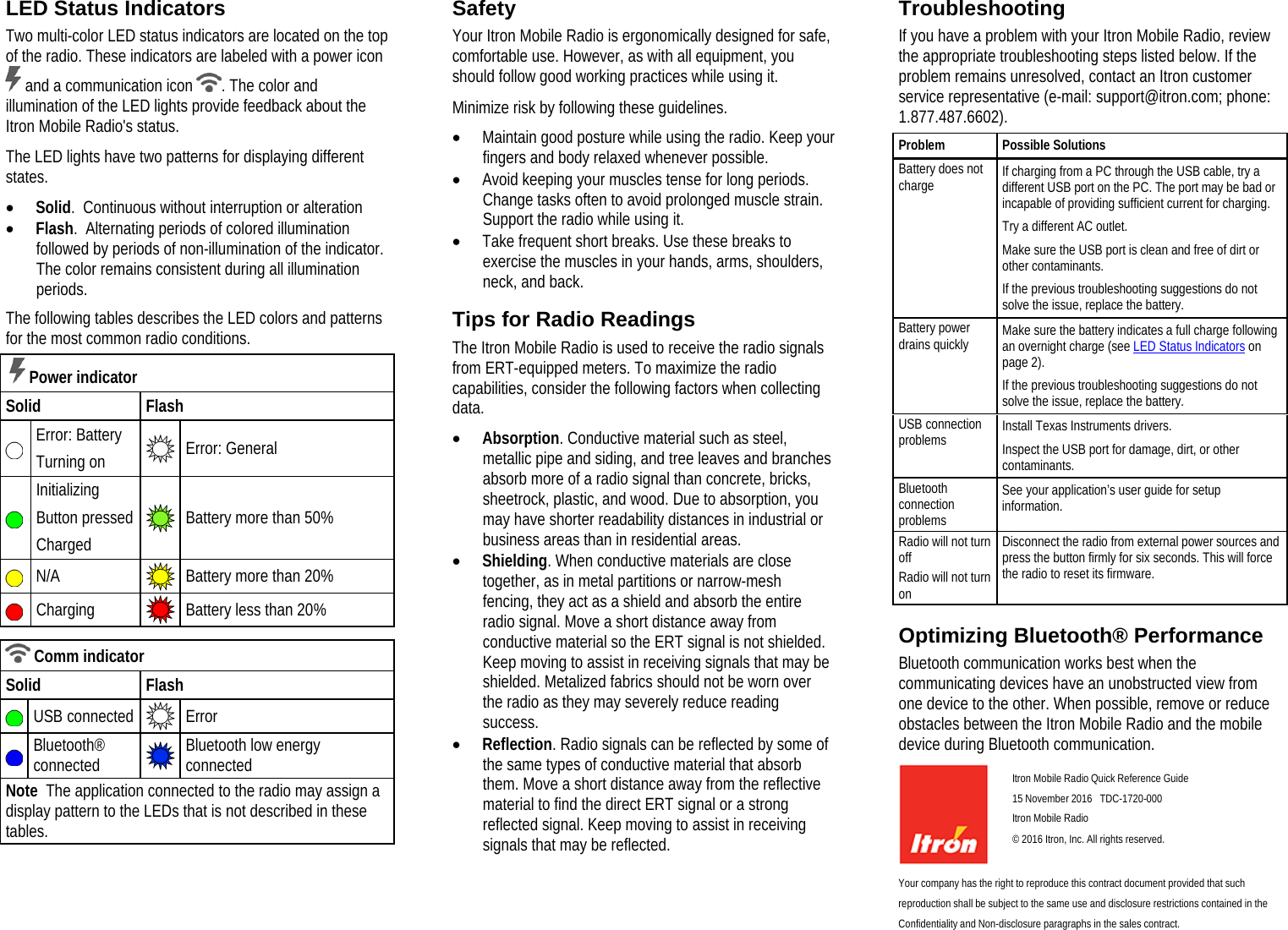  LED Status Indicators Two multi-color LED status indicators are located on the top of the radio. These indicators are labeled with a power icon  and a communication icon  . The color and illumination of the LED lights provide feedback about the Itron Mobile Radio&apos;s status. The LED lights have two patterns for displaying different states. • Solid.  Continuous without interruption or alteration • Flash.  Alternating periods of colored illumination followed by periods of non-illumination of the indicator. The color remains consistent during all illumination periods. The following tables describes the LED colors and patterns for the most common radio conditions.   Power indicator Solid Flash  Error: Battery Turning on  Error: General   Initializing Button pressed Charged  Battery more than 50%  N/A  Battery more than 20%   Charging  Battery less than 20%    Comm indicator Solid Flash   USB connected  Error   Bluetooth® connected  Bluetooth low energy connected Note  The application connected to the radio may assign a display pattern to the LEDs that is not described in these tables.   Safety Your Itron Mobile Radio is ergonomically designed for safe, comfortable use. However, as with all equipment, you should follow good working practices while using it. Minimize risk by following these guidelines. • Maintain good posture while using the radio. Keep your fingers and body relaxed whenever possible. • Avoid keeping your muscles tense for long periods. Change tasks often to avoid prolonged muscle strain. Support the radio while using it. • Take frequent short breaks. Use these breaks to exercise the muscles in your hands, arms, shoulders, neck, and back.  Tips for Radio Readings The Itron Mobile Radio is used to receive the radio signals from ERT-equipped meters. To maximize the radio capabilities, consider the following factors when collecting data. • Absorption. Conductive material such as steel, metallic pipe and siding, and tree leaves and branches absorb more of a radio signal than concrete, bricks, sheetrock, plastic, and wood. Due to absorption, you may have shorter readability distances in industrial or business areas than in residential areas. • Shielding. When conductive materials are close together, as in metal partitions or narrow-mesh fencing, they act as a shield and absorb the entire radio signal. Move a short distance away from conductive material so the ERT signal is not shielded. Keep moving to assist in receiving signals that may be shielded. Metalized fabrics should not be worn over the radio as they may severely reduce reading success. • Reflection. Radio signals can be reflected by some of the same types of conductive material that absorb them. Move a short distance away from the reflective material to find the direct ERT signal or a strong reflected signal. Keep moving to assist in receiving signals that may be reflected.  Troubleshooting If you have a problem with your Itron Mobile Radio, review the appropriate troubleshooting steps listed below. If the problem remains unresolved, contact an Itron customer service representative (e-mail: support@itron.com; phone: 1.877.487.6602). Problem Possible Solutions Battery does not charge If charging from a PC through the USB cable, try a different USB port on the PC. The port may be bad or incapable of providing sufficient current for charging. Try a different AC outlet. Make sure the USB port is clean and free of dirt or other contaminants. If the previous troubleshooting suggestions do not solve the issue, replace the battery.  Battery power drains quickly Make sure the battery indicates a full charge following an overnight charge (see LED Status Indicators on page 2). If the previous troubleshooting suggestions do not solve the issue, replace the battery. USB connection problems Install Texas Instruments drivers. Inspect the USB port for damage, dirt, or other contaminants. Bluetooth connection problems See your application’s user guide for setup information.  Radio will not turn off  Radio will not turn on Disconnect the radio from external power sources and press the button firmly for six seconds. This will force the radio to reset its firmware.    Optimizing Bluetooth® Performance Bluetooth communication works best when the communicating devices have an unobstructed view from one device to the other. When possible, remove or reduce obstacles between the Itron Mobile Radio and the mobile device during Bluetooth communication.   Itron Mobile Radio Quick Reference Guide  15 November 2016   TDC-1720-000  Itron Mobile Radio  © 2016 Itron, Inc. All rights reserved. Your company has the right to reproduce this contract document provided that such reproduction shall be subject to the same use and disclosure restrictions contained in the Confidentiality and Non-disclosure paragraphs in the sales contract.   