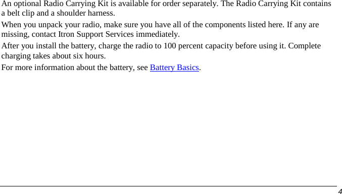  An optional Radio Carrying Kit is available for order separately. The Radio Carrying Kit contains a belt clip and a shoulder harness. When you unpack your radio, make sure you have all of the components listed here. If any are missing, contact Itron Support Services immediately. After you install the battery, charge the radio to 100 percent capacity before using it. Complete charging takes about six hours.  For more information about the battery, see Battery Basics.      4   