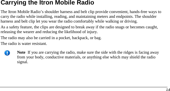  Carrying the Itron Mobile Radio The Itron Mobile Radio’s shoulder harness and belt clip provide convenient, hands-free ways to carry the radio while installing, reading, and maintaining meters and endpoints. The shoulder harness and belt clip let you wear the radio comfortably while walking or driving.  As a safety feature, the clips are designed to break away if the radio snags or becomes caught, releasing the wearer and reducing the likelihood of injury. The radio may also be carried in a pocket, backpack, or bag.  The radio is water resistant.   Note  If you are carrying the radio, make sure the side with the ridges is facing away from your body, conductive materials, or anything else which may shield the radio signal.       14   