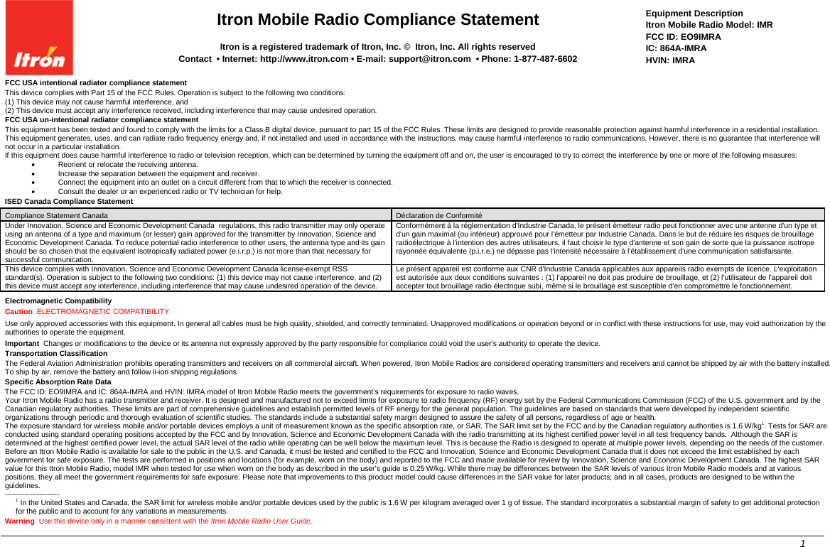  Itron Mobile Radio Compliance Statement  Itron is a registered trademark of Itron, Inc. ©  Itron, Inc. All rights reserved     Contact  • Internet: http://www.itron.com • E-mail: support@itron.com  • Phone: 1-877-487-6602 Equipment Description Itron Mobile Radio Model: IMR FCC ID: EO9IMRA IC: 864A-IMRA HVIN: IMRA FCC USA intentional radiator compliance statement This device complies with Part 15 of the FCC Rules. Operation is subject to the following two conditions: (1) This device may not cause harmful interference, and (2) This device must accept any interference received, including interference that may cause undesired operation. FCC USA un-intentional radiator compliance statement This equipment has been tested and found to comply with the limits for a Class B digital device, pursuant to part 15 of the FCC Rules. These limits are designed to provide reasonable protection against harmful interference in a residential installation. This equipment generates, uses, and can radiate radio frequency energy and, if not installed and used in accordance with the instructions, may cause harmful interference to radio communications. However, there is no guarantee that interference will not occur in a particular installation. If this equipment does cause harmful interference to radio or television reception, which can be determined by turning the equipment off and on, the user is encouraged to try to correct the interference by one or more of the following measures: • Reorient or relocate the receiving antenna. • Increase the separation between the equipment and receiver. • Connect the equipment into an outlet on a circuit different from that to which the receiver is connected. • Consult the dealer or an experienced radio or TV technician for help. ISED Canada Compliance Statement Compliance Statement Canada Déclaration de Conformité Under Innovation, Science and Economic Development Canada  regulations, this radio transmitter may only operate using an antenna of a type and maximum (or lesser) gain approved for the transmitter by Innovation, Science and Economic Development Canada. To reduce potential radio interference to other users, the antenna type and its gain should be so chosen that the equivalent isotropically radiated power (e.i.r.p.) is not more than that necessary for successful communication. Conformément à la réglementation d&apos;Industrie Canada, le présent émetteur radio peut fonctionner avec une antenne d&apos;un type et d&apos;un gain maximal (ou inférieur) approuvé pour l&apos;émetteur par Industrie Canada. Dans le but de réduire les risques de brouillage radioélectrique à l&apos;intention des autres utilisateurs, il faut choisir le type d&apos;antenne et son gain de sorte que la puissance isotrope rayonnée équivalente (p.i.r.e.) ne dépasse pas l&apos;intensité nécessaire à l&apos;établissement d&apos;une communication satisfaisante. This device complies with Innovation, Science and Economic Development Canada license-exempt RSS standard(s). Operation is subject to the following two conditions: (1) this device may not cause interference, and (2) this device must accept any interference, including interference that may cause undesired operation of the device. Le présent appareil est conforme aux CNR d&apos;Industrie Canada applicables aux appareils radio exempts de licence. L&apos;exploitation est autorisée aux deux conditions suivantes : (1) l&apos;appareil ne doit pas produire de brouillage, et (2) l&apos;utilisateur de l&apos;appareil doit accepter tout brouillage radio électrique subi, même si le brouillage est susceptible d&apos;en compromettre le fonctionnement.  Electromagnetic Compatibility Caution  ELECTROMAGNETIC COMPATIBILITY Use only approved accessories with this equipment. In general all cables must be high quality, shielded, and correctly terminated. Unapproved modifications or operation beyond or in conflict with these instructions for use, may void authorization by the authorities to operate the equipment. Important  Changes or modifications to the device or its antenna not expressly approved by the party responsible for compliance could void the user’s authority to operate the device. Transportation Classification The Federal Aviation Administration prohibits operating transmitters and receivers on all commercial aircraft. When powered, Itron Mobile Radios are considered operating transmitters and receivers and cannot be shipped by air with the battery installed. To ship by air, remove the battery and follow li-ion shipping regulations. Specific Absorption Rate Data The FCC ID: EO9IMRA and IC: 864A-IMRA and HVIN: IMRA model of Itron Mobile Radio meets the government’s requirements for exposure to radio waves. Your Itron Mobile Radio has a radio transmitter and receiver. It is designed and manufactured not to exceed limits for exposure to radio frequency (RF) energy set by the Federal Communications Commission (FCC) of the U.S. government and by the Canadian regulatory authorities. These limits are part of comprehensive guidelines and establish permitted levels of RF energy for the general population. The guidelines are based on standards that were developed by independent scientific organizations through periodic and thorough evaluation of scientific studies. The standards include a substantial safety margin designed to assure the safety of all persons, regardless of age or health. The exposure standard for wireless mobile and/or portable devices employs a unit of measurement known as the specific absorption rate, or SAR. The SAR limit set by the FCC and by the Canadian regulatory authorities is 1.6 W/kg1. Tests for SAR are conducted using standard operating positions accepted by the FCC and by Innovation, Science and Economic Development Canada with the radio transmitting at its highest certified power level in all test frequency bands.  Although the SAR is determined at the highest certified power level, the actual SAR level of the radio while operating can be well below the maximum level. This is because the Radio is designed to operate at multiple power levels, depending on the needs of the customer. Before an Itron Mobile Radio is available for sale to the public in the U.S. and Canada, it must be tested and certified to the FCC and Innovation, Science and Economic Development Canada that it does not exceed the limit established by each government for safe exposure. The tests are performed in positions and locations (for example, worn on the body) and reported to the FCC and made available for review by Innovation, Science and Economic Development Canada. The highest SAR value for this Itron Mobile Radio, model IMR when tested for use when worn on the body as described in the user’s guide is 0.25 W/kg. While there may be differences between the SAR levels of various Itron Mobile Radio models and at various positions, they all meet the government requirements for safe exposure. Please note that improvements to this product model could cause differences in the SAR value for later products; and in all cases, products are designed to be within the guidelines. ---------------------- 1 In the United States and Canada, the SAR limit for wireless mobile and/or portable devices used by the public is 1.6 W per kilogram averaged over 1 g of tissue. The standard incorporates a substantial margin of safety to get additional protection for the public and to account for any variations in measurements. Warning  Use this device only in a manner consistent with the Itron Mobile Radio User Guide.       1    