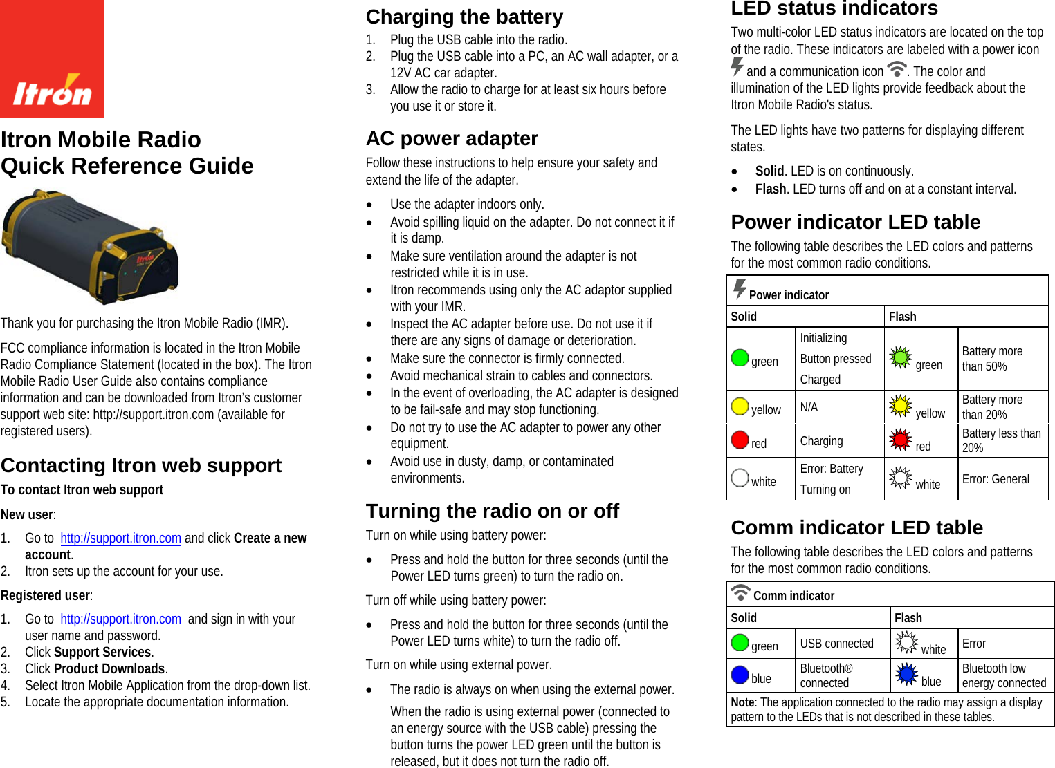     Itron Mobile Radio Quick Reference Guide  Thank you for purchasing the Itron Mobile Radio (IMR).  FCC compliance information is located in the Itron Mobile Radio Compliance Statement (located in the box). The Itron Mobile Radio User Guide also contains compliance information and can be downloaded from Itron’s customer support web site: http://support.itron.com (available for registered users).  Contacting Itron web support To contact Itron web support New user: 1. Go to  http://support.itron.com and click Create a new account. 2. Itron sets up the account for your use. Registered user: 1. Go to  http://support.itron.com  and sign in with your user name and password. 2. Click Support Services. 3. Click Product Downloads. 4. Select Itron Mobile Application from the drop-down list. 5. Locate the appropriate documentation information.  Charging the battery 1. Plug the USB cable into the radio. 2. Plug the USB cable into a PC, an AC wall adapter, or a 12V AC car adapter. 3. Allow the radio to charge for at least six hours before you use it or store it.  AC power adapter Follow these instructions to help ensure your safety and extend the life of the adapter. • Use the adapter indoors only. • Avoid spilling liquid on the adapter. Do not connect it if it is damp. • Make sure ventilation around the adapter is not restricted while it is in use. • Itron recommends using only the AC adaptor supplied with your IMR. • Inspect the AC adapter before use. Do not use it if there are any signs of damage or deterioration. • Make sure the connector is firmly connected. • Avoid mechanical strain to cables and connectors. • In the event of overloading, the AC adapter is designed to be fail-safe and may stop functioning. • Do not try to use the AC adapter to power any other equipment. • Avoid use in dusty, damp, or contaminated environments.  Turning the radio on or off Turn on while using battery power: • Press and hold the button for three seconds (until the Power LED turns green) to turn the radio on. Turn off while using battery power: • Press and hold the button for three seconds (until the Power LED turns white) to turn the radio off. Turn on while using external power. • The radio is always on when using the external power. When the radio is using external power (connected to an energy source with the USB cable) pressing the button turns the power LED green until the button is released, but it does not turn the radio off.  LED status indicators Two multi-color LED status indicators are located on the top of the radio. These indicators are labeled with a power icon  and a communication icon  . The color and illumination of the LED lights provide feedback about the Itron Mobile Radio&apos;s status. The LED lights have two patterns for displaying different states. • Solid. LED is on continuously. • Flash. LED turns off and on at a constant interval.  Power indicator LED table The following table describes the LED colors and patterns for the most common radio conditions.    Power indicator Solid Flash  green Initializing Button pressed Charged  green Battery more than 50%  yellow N/A  yellow Battery more than 20%  red Charging  red Battery less than 20%  white Error: Battery Turning on  white Error: General   Comm indicator LED table The following table describes the LED colors and patterns for the most common radio conditions.  Comm indicator Solid Flash  green   USB connected  white Error  blue Bluetooth® connected  blue Bluetooth low energy connected Note: The application connected to the radio may assign a display pattern to the LEDs that is not described in these tables. 