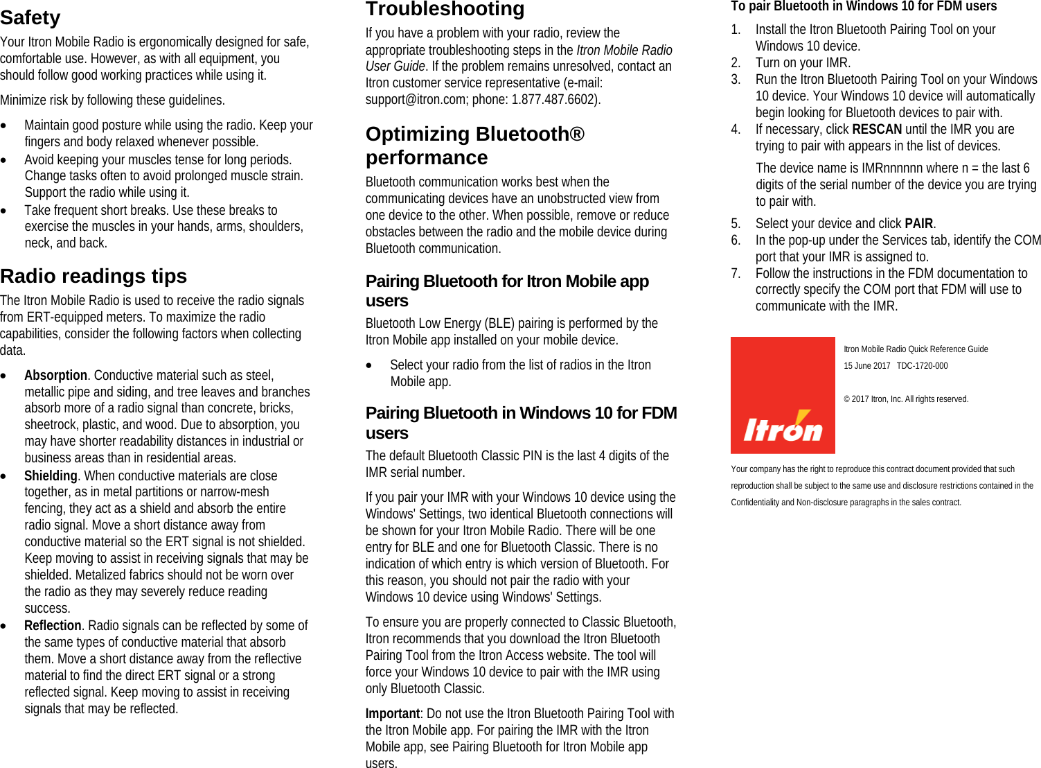   Safety Your Itron Mobile Radio is ergonomically designed for safe, comfortable use. However, as with all equipment, you should follow good working practices while using it. Minimize risk by following these guidelines. • Maintain good posture while using the radio. Keep your fingers and body relaxed whenever possible. • Avoid keeping your muscles tense for long periods. Change tasks often to avoid prolonged muscle strain. Support the radio while using it. • Take frequent short breaks. Use these breaks to exercise the muscles in your hands, arms, shoulders, neck, and back.  Radio readings tips The Itron Mobile Radio is used to receive the radio signals from ERT-equipped meters. To maximize the radio capabilities, consider the following factors when collecting data. • Absorption. Conductive material such as steel, metallic pipe and siding, and tree leaves and branches absorb more of a radio signal than concrete, bricks, sheetrock, plastic, and wood. Due to absorption, you may have shorter readability distances in industrial or business areas than in residential areas. • Shielding. When conductive materials are close together, as in metal partitions or narrow-mesh fencing, they act as a shield and absorb the entire radio signal. Move a short distance away from conductive material so the ERT signal is not shielded. Keep moving to assist in receiving signals that may be shielded. Metalized fabrics should not be worn over the radio as they may severely reduce reading success. • Reflection. Radio signals can be reflected by some of the same types of conductive material that absorb them. Move a short distance away from the reflective material to find the direct ERT signal or a strong reflected signal. Keep moving to assist in receiving signals that may be reflected.    Troubleshooting If you have a problem with your radio, review the appropriate troubleshooting steps in the Itron Mobile Radio User Guide. If the problem remains unresolved, contact an Itron customer service representative (e-mail: support@itron.com; phone: 1.877.487.6602).  Optimizing Bluetooth® performance Bluetooth communication works best when the communicating devices have an unobstructed view from one device to the other. When possible, remove or reduce obstacles between the radio and the mobile device during Bluetooth communication.  Pairing Bluetooth for Itron Mobile app users Bluetooth Low Energy (BLE) pairing is performed by the Itron Mobile app installed on your mobile device. • Select your radio from the list of radios in the Itron Mobile app.  Pairing Bluetooth in Windows 10 for FDM users The default Bluetooth Classic PIN is the last 4 digits of the IMR serial number. If you pair your IMR with your Windows 10 device using the Windows&apos; Settings, two identical Bluetooth connections will be shown for your Itron Mobile Radio. There will be one entry for BLE and one for Bluetooth Classic. There is no indication of which entry is which version of Bluetooth. For this reason, you should not pair the radio with your Windows 10 device using Windows&apos; Settings. To ensure you are properly connected to Classic Bluetooth, Itron recommends that you download the Itron Bluetooth Pairing Tool from the Itron Access website. The tool will force your Windows 10 device to pair with the IMR using only Bluetooth Classic. Important: Do not use the Itron Bluetooth Pairing Tool with the Itron Mobile app. For pairing the IMR with the Itron Mobile app, see Pairing Bluetooth for Itron Mobile app users. To pair Bluetooth in Windows 10 for FDM users 1. Install the Itron Bluetooth Pairing Tool on your Windows 10 device. 2. Turn on your IMR. 3. Run the Itron Bluetooth Pairing Tool on your Windows 10 device. Your Windows 10 device will automatically begin looking for Bluetooth devices to pair with. 4. If necessary, click RESCAN until the IMR you are trying to pair with appears in the list of devices. The device name is IMRnnnnnn where n = the last 6 digits of the serial number of the device you are trying to pair with. 5. Select your device and click PAIR. 6. In the pop-up under the Services tab, identify the COM port that your IMR is assigned to. 7. Follow the instructions in the FDM documentation to correctly specify the COM port that FDM will use to communicate with the IMR.    Itron Mobile Radio Quick Reference Guide 15 June 2017   TDC-1720-000    © 2017 Itron, Inc. All rights reserved. Your company has the right to reproduce this contract document provided that such reproduction shall be subject to the same use and disclosure restrictions contained in the Confidentiality and Non-disclosure paragraphs in the sales contract.   
