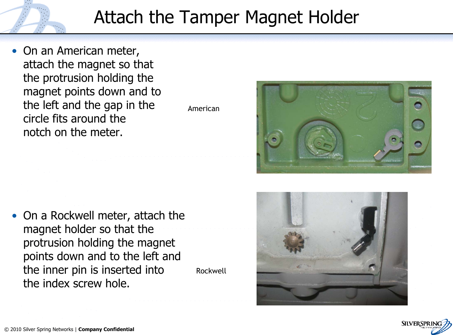 10© 2010 Silver Spring Networks | Company Confidential Attach the Tamper Magnet Holder•On an American meter,attach the magnet so thatthe protrusion holding themagnet points down and tothe left and the gap in thecircle fits around thenotch on the meter.•On a Rockwell meter, attach themagnet holder so that theprotrusion holding the magnetpoints down and to the left andthe inner pin is inserted intothe index screw hole. AmericanAmericanAmericanRockwell