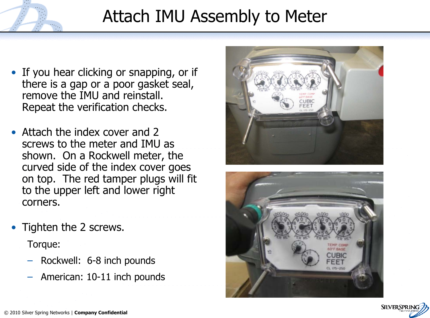 17© 2010 Silver Spring Networks | Company Confidential Attach IMU Assembly to Meter•If you hear clicking or snapping, or ifthere is a gap or a poor gasket seal,remove the IMU and reinstall.Repeat the verification checks.•Attach the index cover and 2screws to the meter and IMU asshown.  On a Rockwell meter, thecurved side of the index cover goeson top.  The red tamper plugs will fitto the upper left and lower rightcorners.•Tighten the 2 screws.Torque:–Rockwell:  6-8 inch pounds–American: 10-11 inch pounds