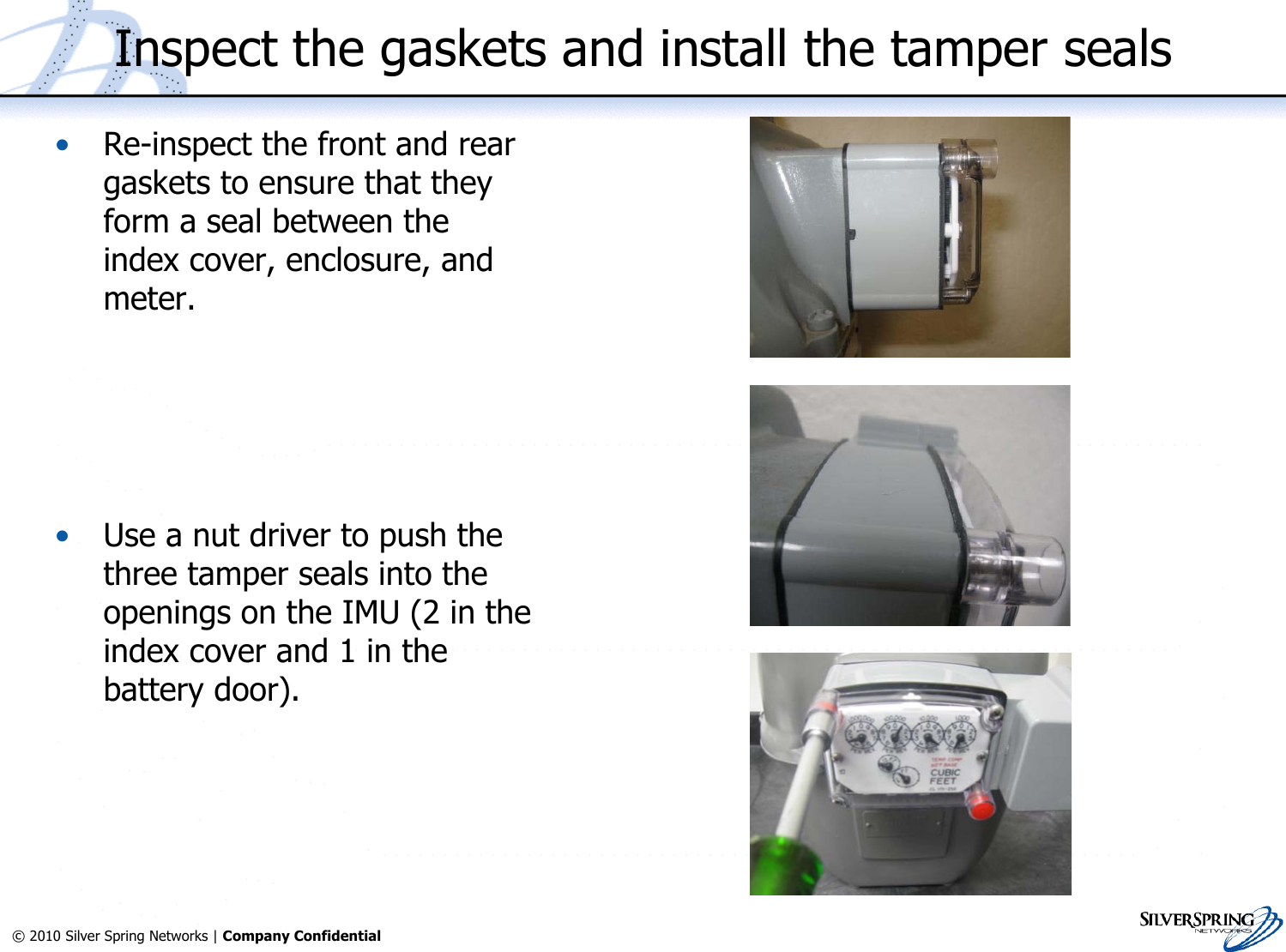 20© 2010 Silver Spring Networks | Company Confidential Inspect the gaskets and install the tamper seals•Re-inspect the front and reargaskets to ensure that theyform a seal between theindex cover, enclosure, andmeter.•Use a nut driver to push thethree tamper seals into theopenings on the IMU (2 in theindex cover and 1 in thebattery door).