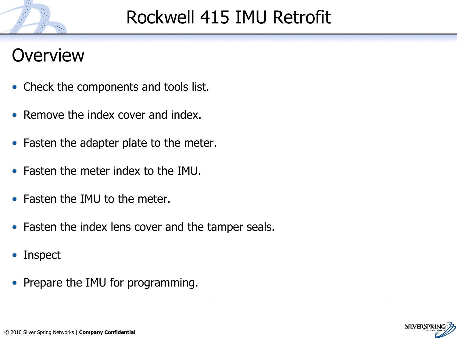 23© 2010 Silver Spring Networks | Company Confidential Rockwell 415 IMU RetrofitOverview•Check the components and tools list.•Remove the index cover and index.•Fasten the adapter plate to the meter.•Fasten the meter index to the IMU.•Fasten the IMU to the meter.•Fasten the index lens cover and the tamper seals.•Inspect•Prepare the IMU for programming.