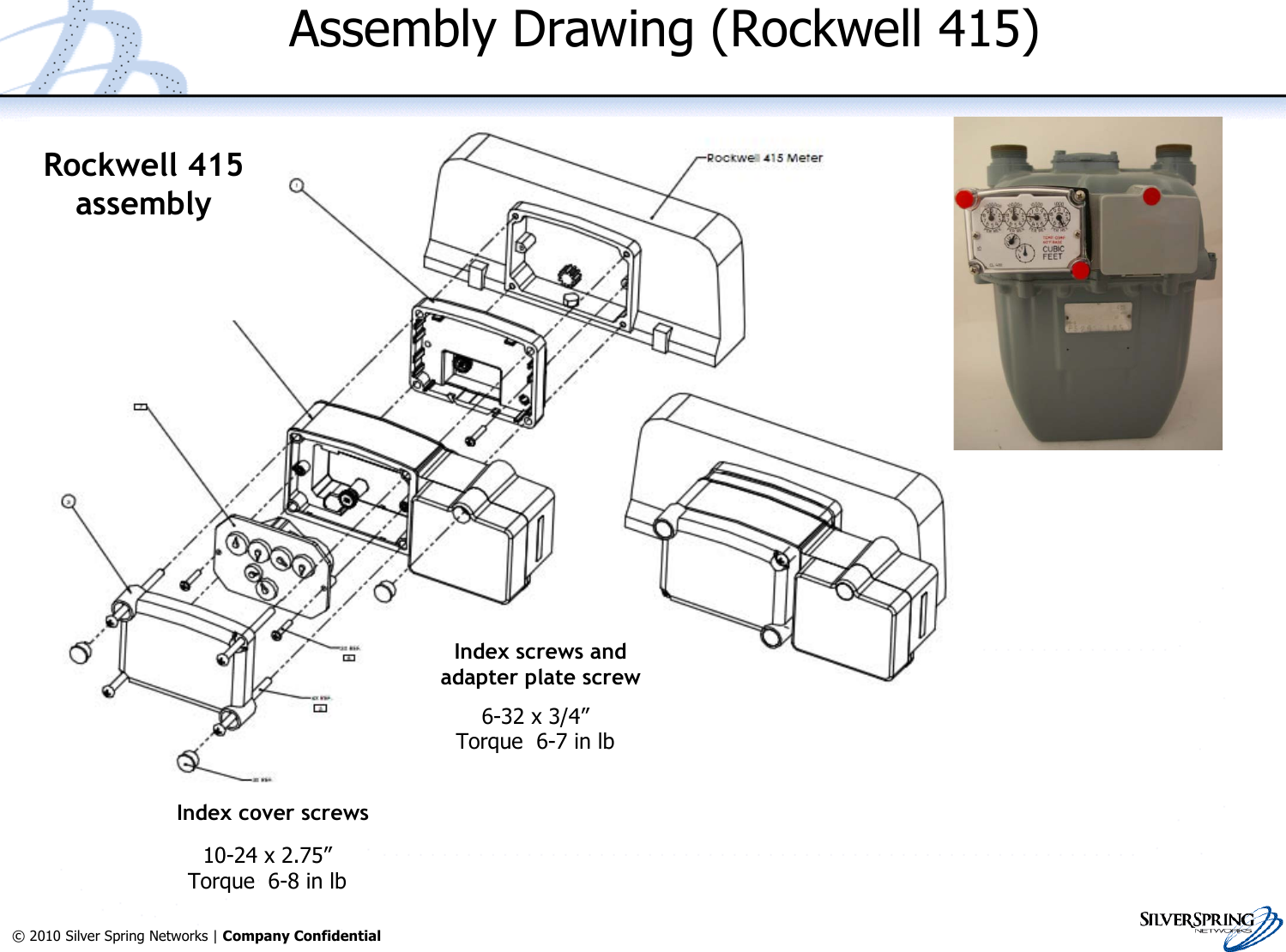 26© 2010 Silver Spring Networks | Company Confidential Assembly Drawing (Rockwell 415)Rockwell 415assemblyIndex cover screwsIndex screws andadapter plate screw6-32 x 3/4”Torque  6-7 in lb10-24 x 2.75”Torque  6-8 in lb