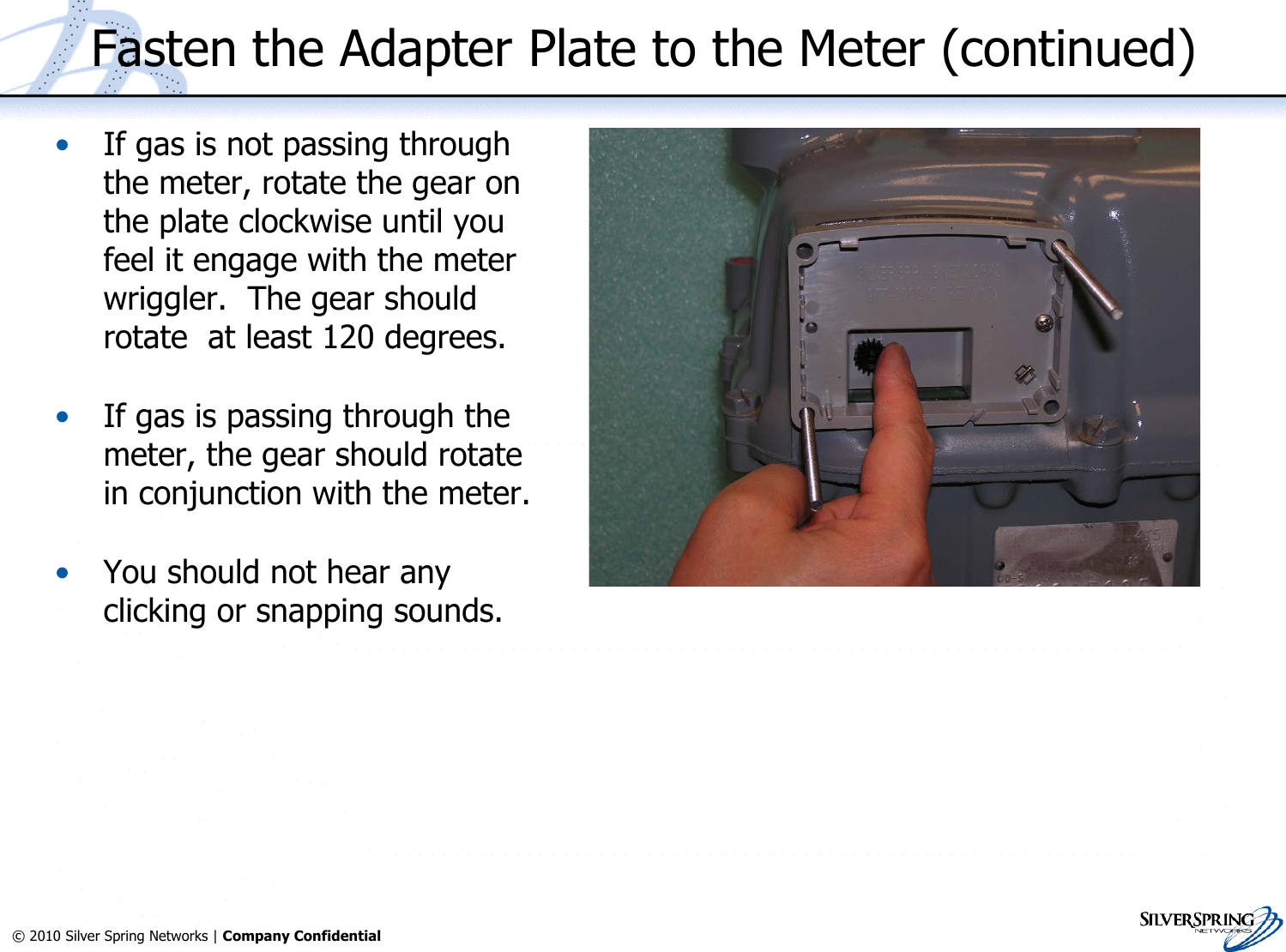 30© 2010 Silver Spring Networks | Company Confidential Fasten the Adapter Plate to the Meter (continued)•If gas is not passing throughthe meter, rotate the gear onthe plate clockwise until youfeel it engage with the meterwriggler.  The gear shouldrotate  at least 120 degrees.•If gas is passing through themeter, the gear should rotatein conjunction with the meter.•You should not hear anyclicking or snapping sounds.