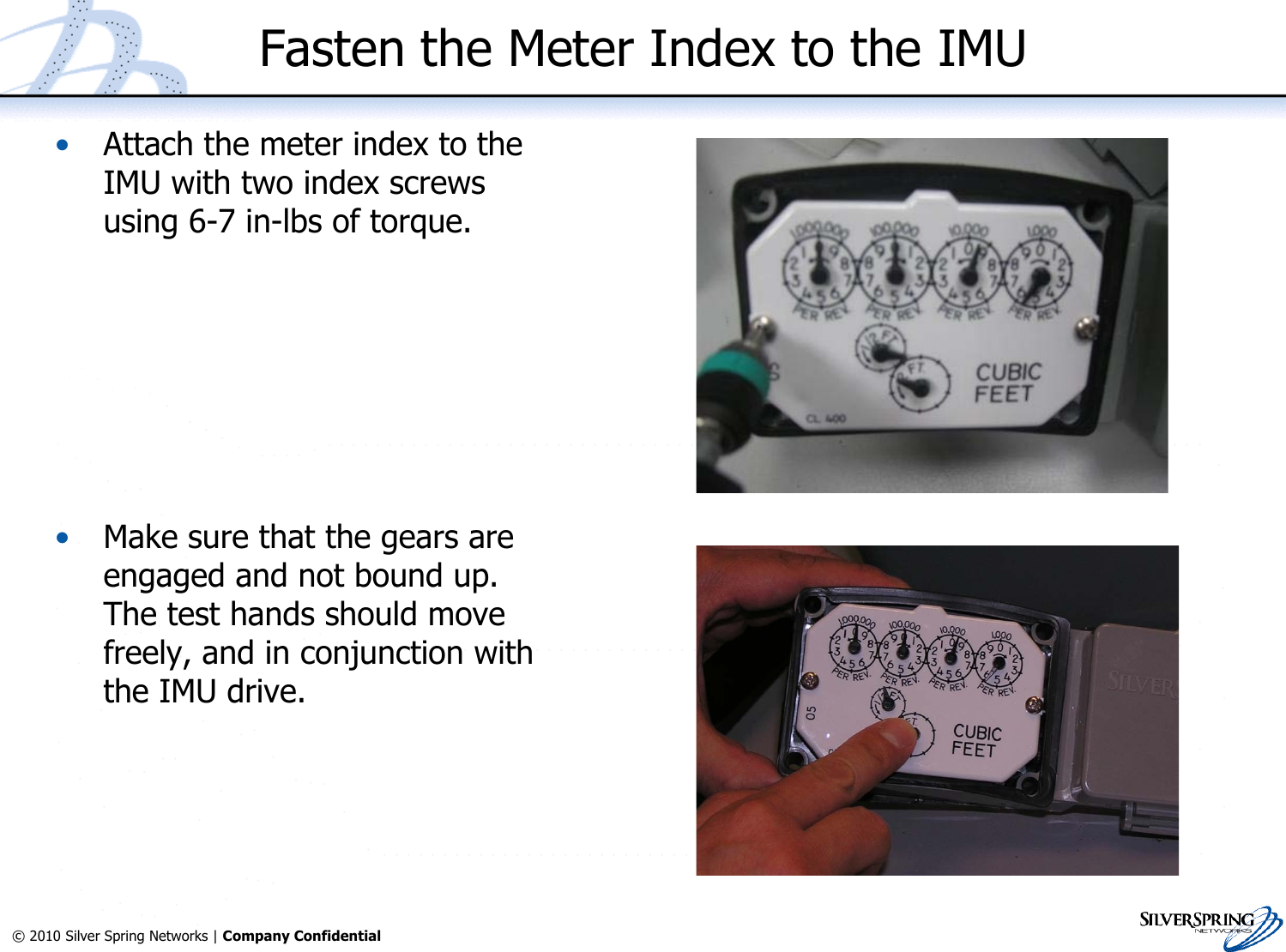 33© 2010 Silver Spring Networks | Company Confidential Fasten the Meter Index to the IMU•Attach the meter index to theIMU with two index screwsusing 6-7 in-lbs of torque.•Make sure that the gears areengaged and not bound up.The test hands should movefreely, and in conjunction withthe IMU drive.