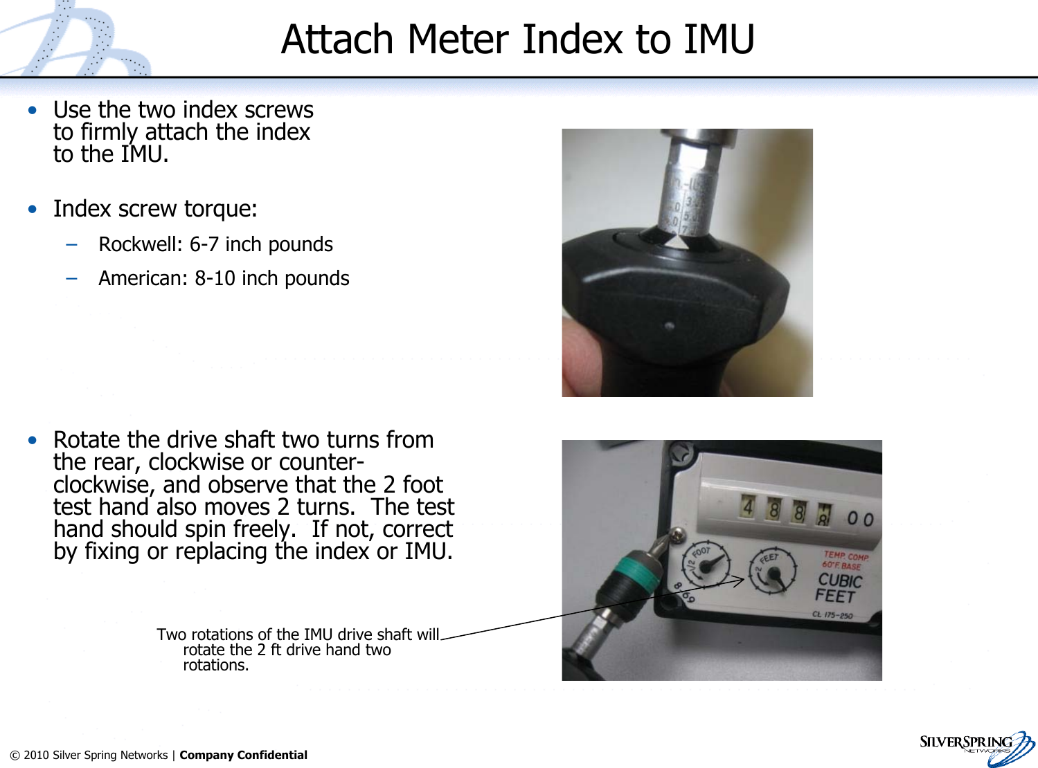 14© 2010 Silver Spring Networks | Company Confidential Attach Meter Index to IMU•Use the two index screwsto firmly attach the indexto the IMU.•Index screw torque:–Rockwell: 6-7 inch pounds–American: 8-10 inch pounds•Rotate the drive shaft two turns fromthe rear, clockwise or counter-clockwise, and observe that the 2 foottest hand also moves 2 turns.  The testhand should spin freely.  If not, correctby fixing or replacing the index or IMU.Two rotations of the IMU drive shaft willrotate the 2 ft drive hand tworotations.