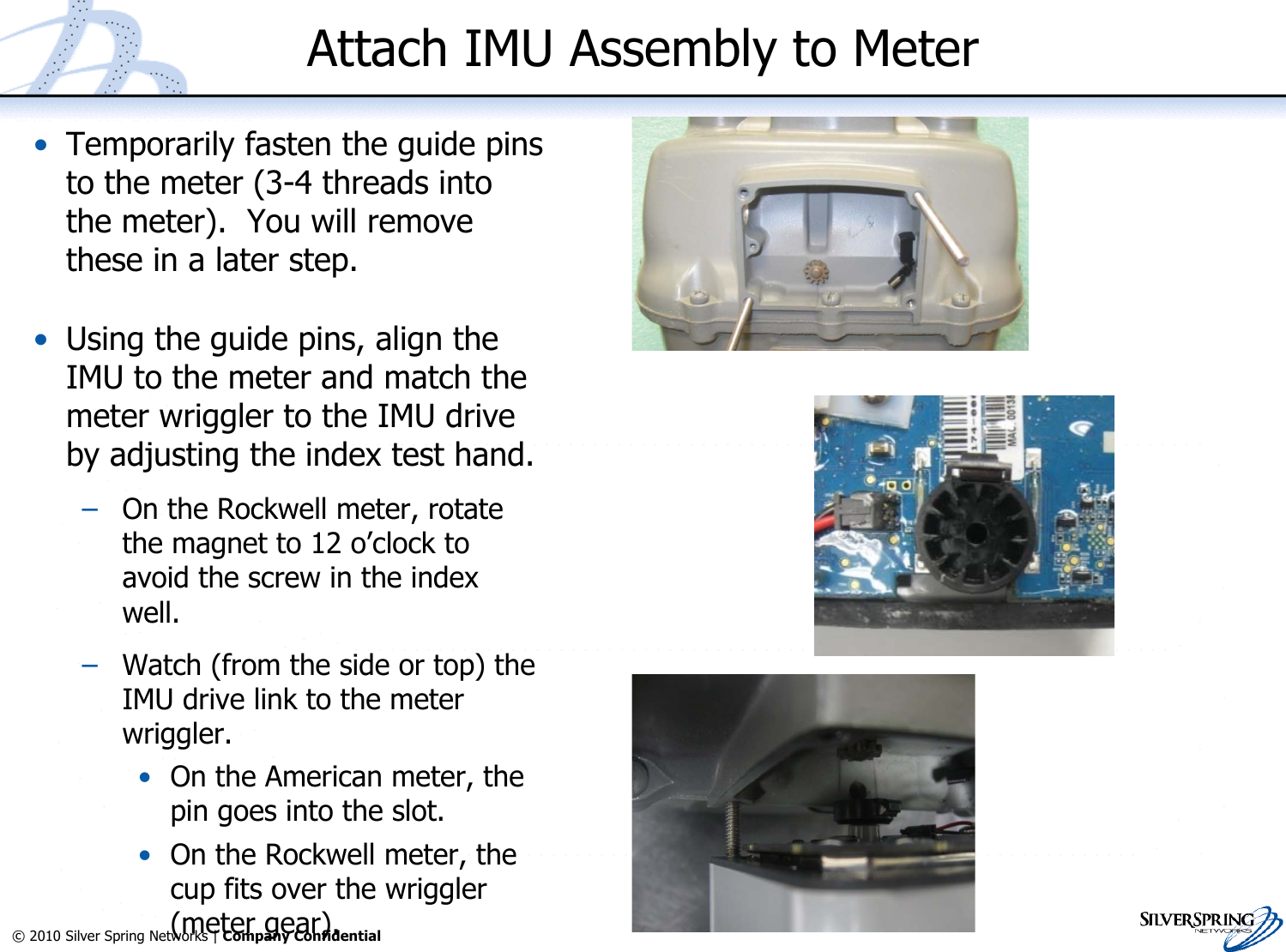 15© 2010 Silver Spring Networks | Company Confidential Attach IMU Assembly to Meter•Temporarily fasten the guide pinsto the meter (3-4 threads intothe meter).  You will removethese in a later step.•Using the guide pins, align theIMU to the meter and match themeter wriggler to the IMU driveby adjusting the index test hand.–On the Rockwell meter, rotatethe magnet to 12 o’clock toavoid the screw in the indexwell.–Watch (from the side or top) theIMU drive link to the meterwriggler.•On the American meter, thepin goes into the slot.•On the Rockwell meter, thecup fits over the wriggler(meter gear).