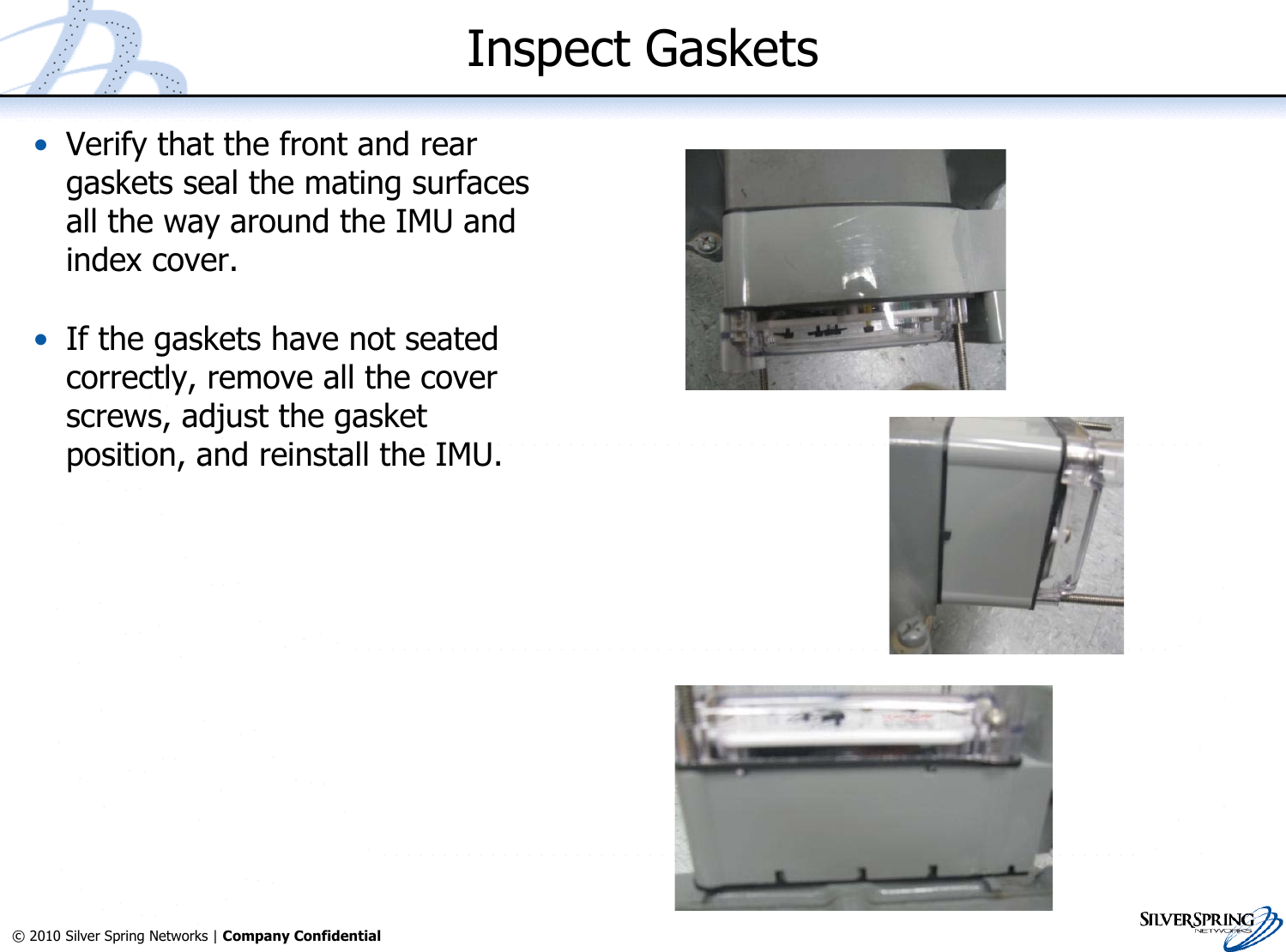 18© 2010 Silver Spring Networks | Company Confidential Inspect Gaskets•Verify that the front and reargaskets seal the mating surfacesall the way around the IMU andindex cover.•If the gaskets have not seatedcorrectly, remove all the coverscrews, adjust the gasketposition, and reinstall the IMU.