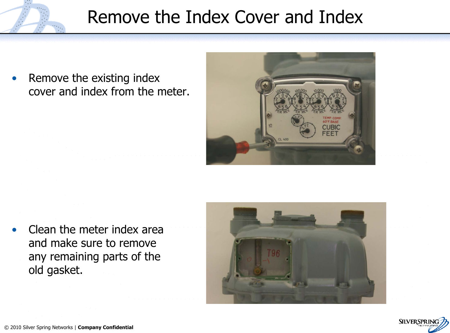 27© 2010 Silver Spring Networks | Company Confidential Remove the Index Cover and Index•Remove the existing indexcover and index from the meter.•Clean the meter index areaand make sure to removeany remaining parts of theold gasket.