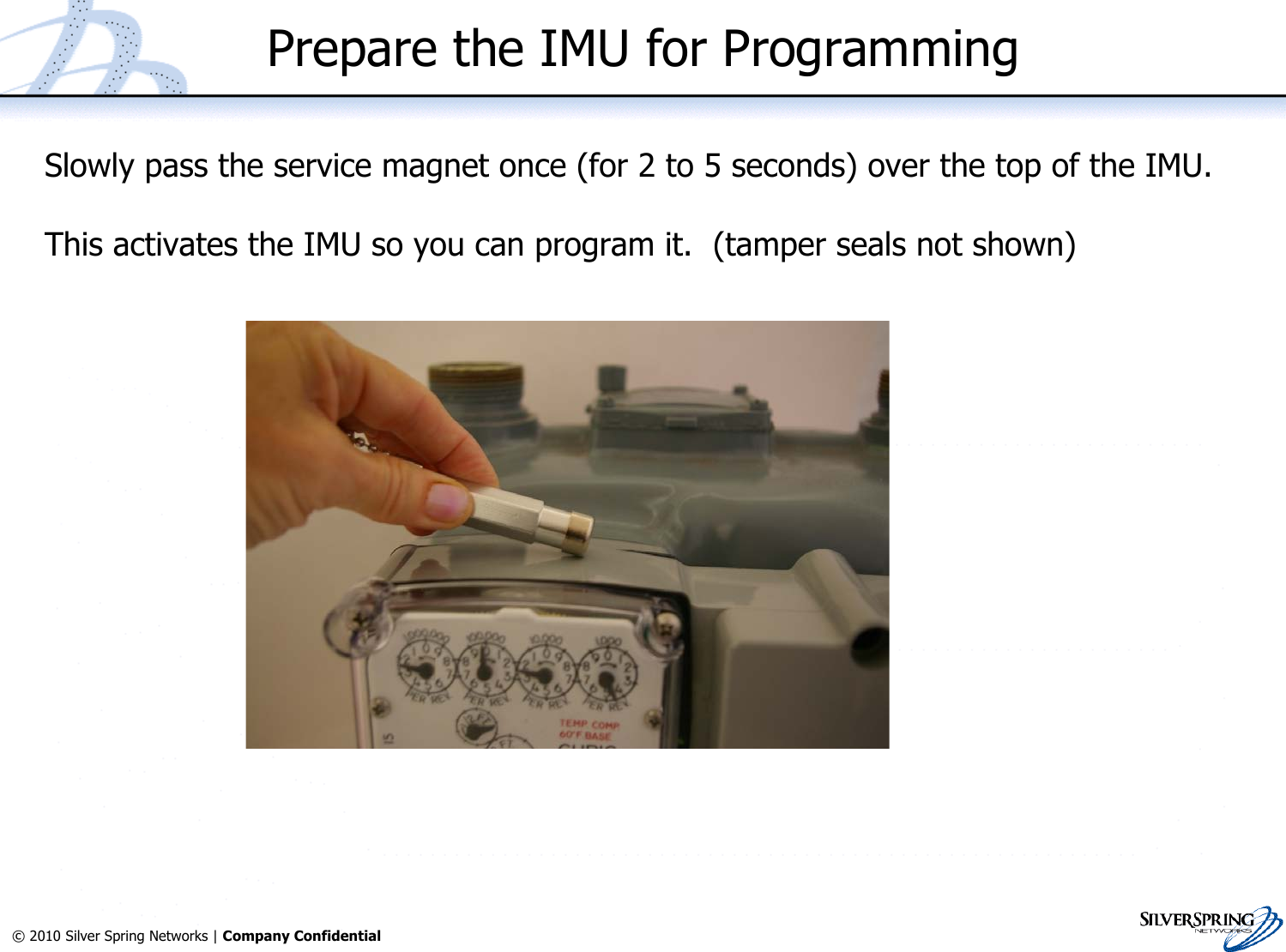 39© 2010 Silver Spring Networks | Company Confidential Prepare the IMU for ProgrammingSlowly pass the service magnet once (for 2 to 5 seconds) over the top of the IMU.This activates the IMU so you can program it.  (tamper seals not shown)