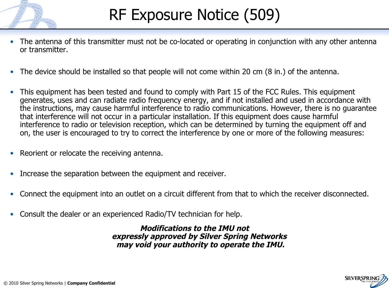 4© 2010 Silver Spring Networks | Company Confidential RF Exposure Notice (509)•The antenna of this transmitter must not be co-located or operating in conjunction with any other antennaor transmitter.•The device should be installed so that people will not come within 20 cm (8 in.) of the antenna.•This equipment has been tested and found to comply with Part 15 of the FCC Rules. This equipmentgenerates, uses and can radiate radio frequency energy, and if not installed and used in accordance withthe instructions, may cause harmful interference to radio communications. However, there is no guaranteethat interference will not occur in a particular installation. If this equipment does cause harmfulinterference to radio or television reception, which can be determined by turning the equipment off andon, the user is encouraged to try to correct the interference by one or more of the following measures:•Reorient or relocate the receiving antenna.•Increase the separation between the equipment and receiver.•Connect the equipment into an outlet on a circuit different from that to which the receiver disconnected.•Consult the dealer or an experienced Radio/TV technician for help.Modifications to the IMU notexpressly approved by Silver Spring Networks may void your authority to operate the IMU.
