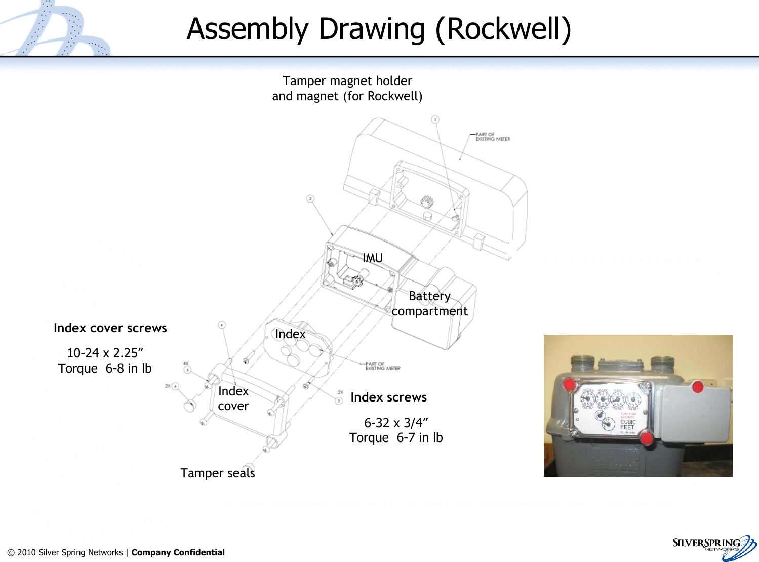 8© 2010 Silver Spring Networks | Company Confidential Assembly Drawing (Rockwell)Indexcover Index screwsIndex cover screwsTamper sealsTamper magnet holderand magnet (for Rockwell)IMUIndexBatterycompartment10-24 x 2.25”Torque  6-8 in lb6-32 x 3/4”Torque  6-7 in lb
