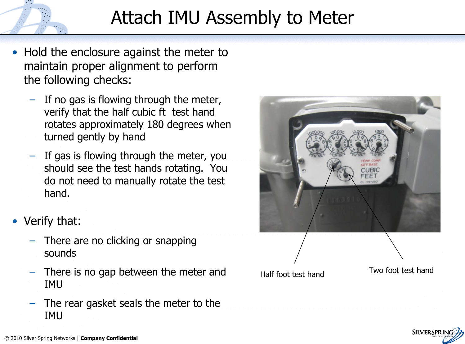 16© 2010 Silver Spring Networks | Company Confidential Attach IMU Assembly to Meter•Hold the enclosure against the meter tomaintain proper alignment to performthe following checks:–If no gas is flowing through the meter,verify that the half cubic ft  test handrotates approximately 180 degrees whenturned gently by hand–If gas is flowing through the meter, youshould see the test hands rotating.  Youdo not need to manually rotate the testhand.•Verify that:–There are no clicking or snappingsounds–There is no gap between the meter andIMU–The rear gasket seals the meter to theIMUHalf foot test hand Two foot test hand