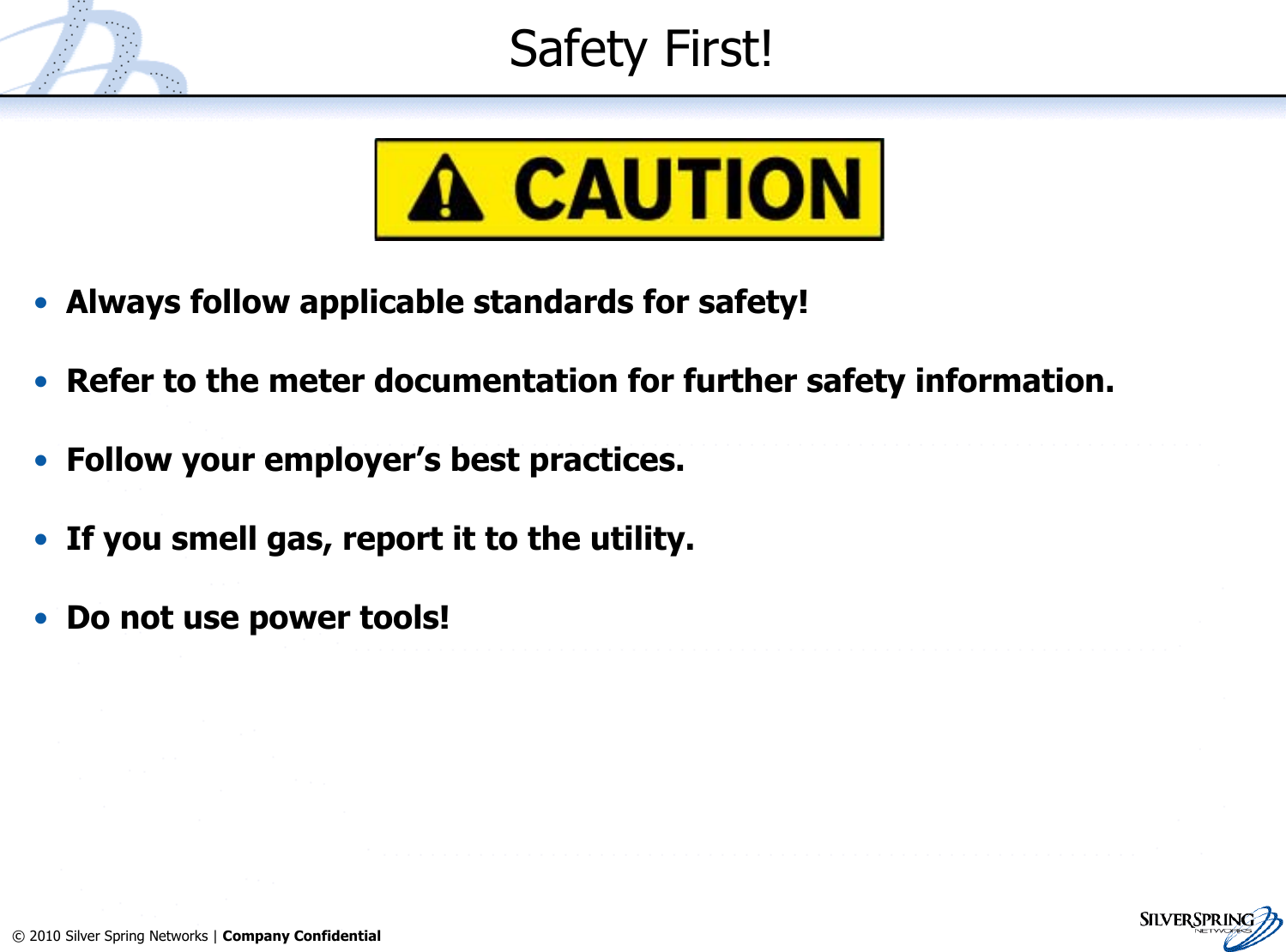 3© 2010 Silver Spring Networks | Company Confidential Safety First!•Always follow applicable standards for safety!•Refer to the meter documentation for further safety information.•Follow your employer’s best practices.•If you smell gas, report it to the utility.•Do not use power tools!