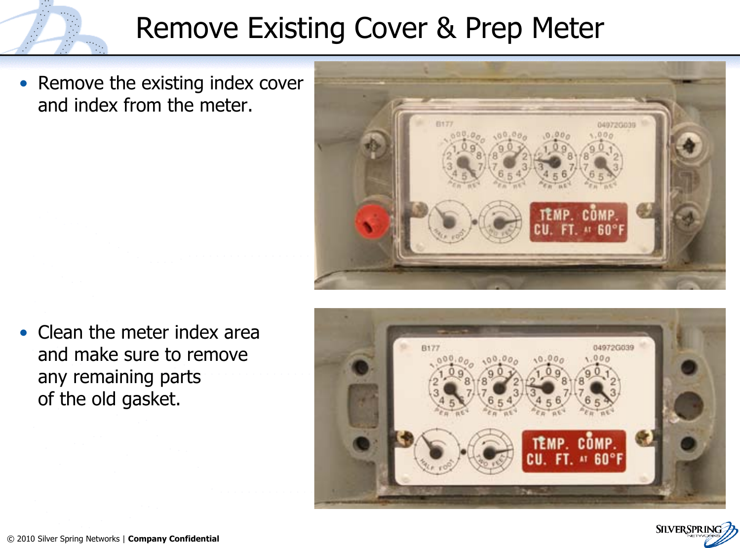9© 2010 Silver Spring Networks | Company Confidential Remove Existing Cover &amp; Prep Meter•Remove the existing index coverand index from the meter.•Clean the meter index areaand make sure to removeany remaining partsof the old gasket.