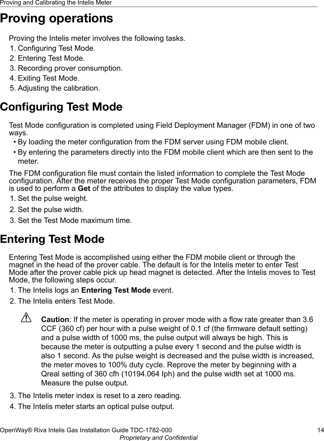 Proving operationsProving the Intelis meter involves the following tasks.1. Configuring Test Mode.2. Entering Test Mode.3. Recording prover consumption.4. Exiting Test Mode.5. Adjusting the calibration.Conﬁguring Test ModeTest Mode configuration is completed using Field Deployment Manager (FDM) in one of twoways.• By loading the meter configuration from the FDM server using FDM mobile client.• By entering the parameters directly into the FDM mobile client which are then sent to themeter.The FDM configuration file must contain the listed information to complete the Test Modeconfiguration. After the meter receives the proper Test Mode configuration parameters, FDMis used to perform a Get of the attributes to display the value types.1. Set the pulse weight.2. Set the pulse width.3. Set the Test Mode maximum time.Entering Test ModeEntering Test Mode is accomplished using either the FDM mobile client or through themagnet in the head of the prover cable. The default is for the Intelis meter to enter TestMode after the prover cable pick up head magnet is detected. After the Intelis moves to TestMode, the following steps occur.1. The Intelis logs an Entering Test Mode event.2. The Intelis enters Test Mode.Caution: If the meter is operating in prover mode with a flow rate greater than 3.6CCF (360 cf) per hour with a pulse weight of 0.1 cf (the firmware default setting)and a pulse width of 1000 ms, the pulse output will always be high. This isbecause the meter is outputting a pulse every 1 second and the pulse width isalso 1 second. As the pulse weight is decreased and the pulse width is increased,the meter moves to 100% duty cycle. Reprove the meter by beginning with aQreal setting of 360 cfh (10194.064 Iph) and the pulse width set at 1000 ms.Measure the pulse output.3. The Intelis meter index is reset to a zero reading.4. The Intelis meter starts an optical pulse output.Proving and Calibrating the Intelis MeterOpenWay® Riva Intelis Gas Installation Guide TDC-1782-000 14Proprietary and Confidential