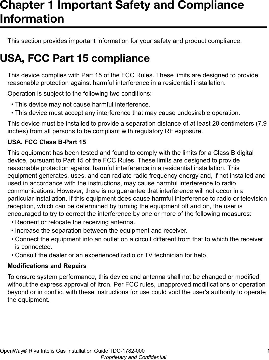 Chapter 1 Important Safety and ComplianceInformationThis section provides important information for your safety and product compliance.USA, FCC Part 15 complianceThis device complies with Part 15 of the FCC Rules. These limits are designed to providereasonable protection against harmful interference in a residential installation.Operation is subject to the following two conditions:• This device may not cause harmful interference.• This device must accept any interference that may cause undesirable operation.This device must be installed to provide a separation distance of at least 20 centimeters (7.9inches) from all persons to be compliant with regulatory RF exposure.USA, FCC Class B-Part 15This equipment has been tested and found to comply with the limits for a Class B digitaldevice, pursuant to Part 15 of the FCC Rules. These limits are designed to providereasonable protection against harmful interference in a residential installation. Thisequipment generates, uses, and can radiate radio frequency energy and, if not installed andused in accordance with the instructions, may cause harmful interference to radiocommunications. However, there is no guarantee that interference will not occur in aparticular installation. If this equipment does cause harmful interference to radio or televisionreception, which can be determined by turning the equipment off and on, the user isencouraged to try to correct the interference by one or more of the following measures:• Reorient or relocate the receiving antenna.• Increase the separation between the equipment and receiver.• Connect the equipment into an outlet on a circuit different from that to which the receiveris connected.• Consult the dealer or an experienced radio or TV technician for help.Modifications and RepairsTo ensure system performance, this device and antenna shall not be changed or modifiedwithout the express approval of Itron. Per FCC rules, unapproved modifications or operationbeyond or in conflict with these instructions for use could void the user&apos;s authority to operatethe equipment.OpenWay® Riva Intelis Gas Installation Guide TDC-1782-000 1Proprietary and Confidential