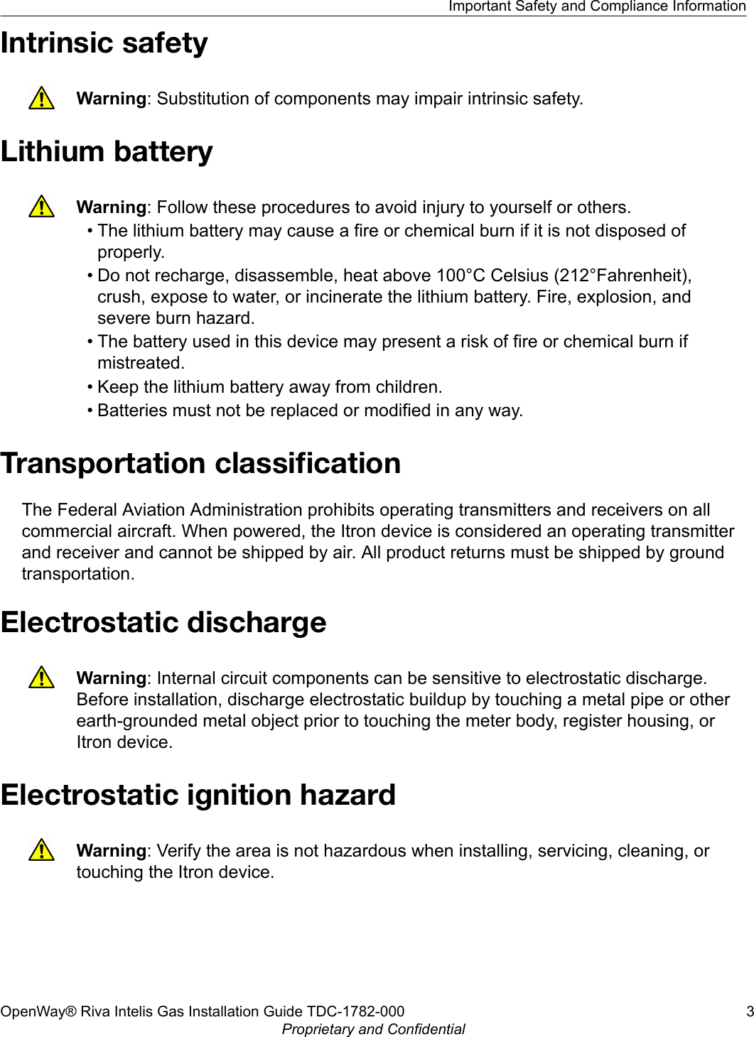 Intrinsic safetyWarning: Substitution of components may impair intrinsic safety.Lithium batteryWarning: Follow these procedures to avoid injury to yourself or others.• The lithium battery may cause a fire or chemical burn if it is not disposed ofproperly.• Do not recharge, disassemble, heat above 100°C Celsius (212°Fahrenheit),crush, expose to water, or incinerate the lithium battery. Fire, explosion, andsevere burn hazard.• The battery used in this device may present a risk of fire or chemical burn ifmistreated.• Keep the lithium battery away from children.• Batteries must not be replaced or modified in any way.Transportation classiﬁcationThe Federal Aviation Administration prohibits operating transmitters and receivers on allcommercial aircraft. When powered, the Itron device is considered an operating transmitterand receiver and cannot be shipped by air. All product returns must be shipped by groundtransportation.Electrostatic dischargeWarning: Internal circuit components can be sensitive to electrostatic discharge.Before installation, discharge electrostatic buildup by touching a metal pipe or otherearth-grounded metal object prior to touching the meter body, register housing, orItron device.Electrostatic ignition hazardWarning: Verify the area is not hazardous when installing, servicing, cleaning, ortouching the Itron device.Important Safety and Compliance InformationOpenWay® Riva Intelis Gas Installation Guide TDC-1782-000 3Proprietary and Confidential