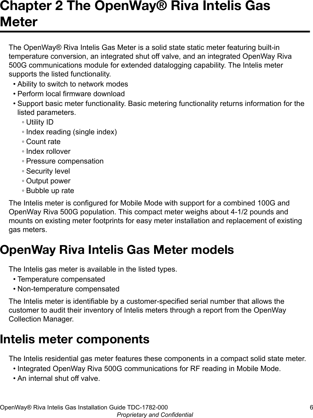 Chapter 2 The OpenWay® Riva Intelis GasMeterThe OpenWay® Riva Intelis Gas Meter is a solid state static meter featuring built-intemperature conversion, an integrated shut off valve, and an integrated OpenWay Riva500G communications module for extended datalogging capability. The Intelis metersupports the listed functionality.• Ability to switch to network modes• Perform local firmware download• Support basic meter functionality. Basic metering functionality returns information for thelisted parameters.◦ Utility ID◦ Index reading (single index)◦ Count rate◦ Index rollover◦ Pressure compensation◦ Security level◦ Output power◦ Bubble up rateThe Intelis meter is configured for Mobile Mode with support for a combined 100G andOpenWay Riva 500G population. This compact meter weighs about 4-1/2 pounds andmounts on existing meter footprints for easy meter installation and replacement of existinggas meters.OpenWay Riva Intelis Gas Meter modelsThe Intelis gas meter is available in the listed types.• Temperature compensated• Non-temperature compensatedThe Intelis meter is identifiable by a customer-specified serial number that allows thecustomer to audit their inventory of Intelis meters through a report from the OpenWayCollection Manager.Intelis meter componentsThe Intelis residential gas meter features these components in a compact solid state meter.• Integrated OpenWay Riva 500G communications for RF reading in Mobile Mode.• An internal shut off valve.OpenWay® Riva Intelis Gas Installation Guide TDC-1782-000 6Proprietary and Confidential