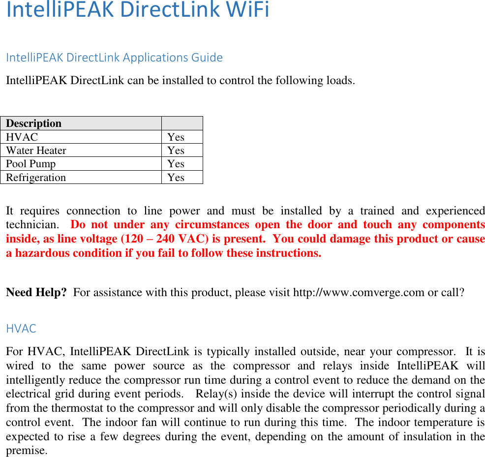 IntelliPEAK DirectLink WiFi  IntelliPEAK DirectLink Applications Guide IntelliPEAK DirectLink can be installed to control the following loads.   Description  HVAC Yes Water Heater Yes Pool Pump Yes Refrigeration Yes  It  requires  connection  to  line  power  and  must  be  installed  by  a  trained  and  experienced technician.    Do  not  under  any  circumstances  open  the  door  and  touch  any  components inside, as line voltage (120 – 240 VAC) is present.  You could damage this product or cause a hazardous condition if you fail to follow these instructions.  Need Help?  For assistance with this product, please visit http://www.comverge.com or call?  HVAC For HVAC, IntelliPEAK DirectLink is typically installed outside, near your compressor.  It is wired  to  the  same  power  source  as  the  compressor  and  relays  inside  IntelliPEAK  will intelligently reduce the compressor run time during a control event to reduce the demand on the electrical grid during event periods.   Relay(s) inside the device will interrupt the control signal from the thermostat to the compressor and will only disable the compressor periodically during a control event.  The indoor fan will continue to run during this time.  The indoor temperature is expected to rise a few degrees during the event, depending on the amount of insulation in the premise. 