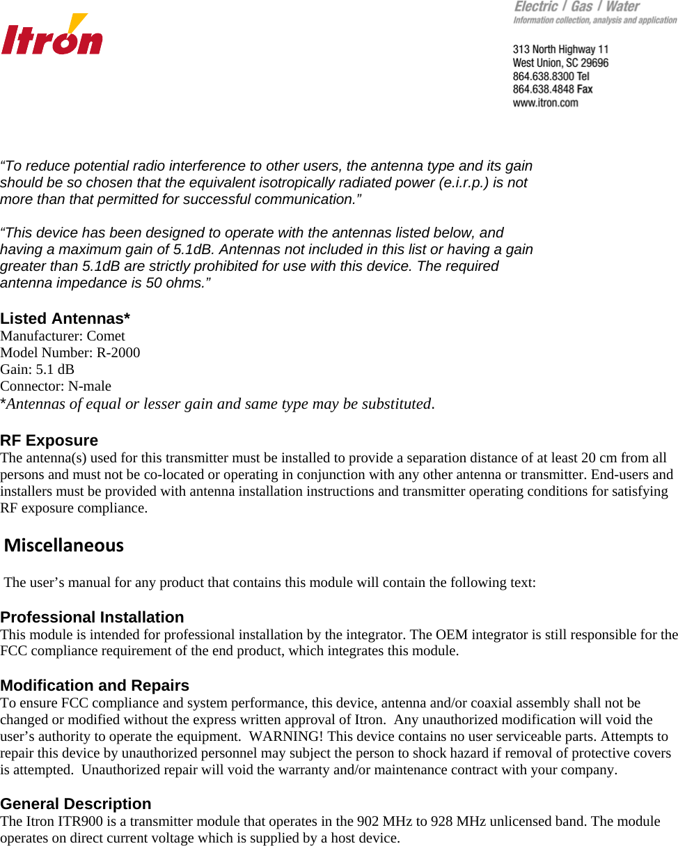      “To reduce potential radio interference to other users, the antenna type and its gain should be so chosen that the equivalent isotropically radiated power (e.i.r.p.) is not more than that permitted for successful communication.”  “This device has been designed to operate with the antennas listed below, and having a maximum gain of 5.1dB. Antennas not included in this list or having a gain greater than 5.1dB are strictly prohibited for use with this device. The required antenna impedance is 50 ohms.”  Listed Antennas* Manufacturer: Comet Model Number: R-2000 Gain: 5.1 dB Connector: N-male *Antennas of equal or lesser gain and same type may be substituted.   RF Exposure The antenna(s) used for this transmitter must be installed to provide a separation distance of at least 20 cm from all persons and must not be co-located or operating in conjunction with any other antenna or transmitter. End-users and installers must be provided with antenna installation instructions and transmitter operating conditions for satisfying RF exposure compliance.   Miscellaneous  The user’s manual for any product that contains this module will contain the following text:    Professional Installation  This module is intended for professional installation by the integrator. The OEM integrator is still responsible for the FCC compliance requirement of the end product, which integrates this module.  Modification and Repairs   To ensure FCC compliance and system performance, this device, antenna and/or coaxial assembly shall not be changed or modified without the express written approval of Itron.  Any unauthorized modification will void the user’s authority to operate the equipment.  WARNING! This device contains no user serviceable parts. Attempts to repair this device by unauthorized personnel may subject the person to shock hazard if removal of protective covers is attempted.  Unauthorized repair will void the warranty and/or maintenance contract with your company.  General Description The Itron ITR900 is a transmitter module that operates in the 902 MHz to 928 MHz unlicensed band. The module  operates on direct current voltage which is supplied by a host device.      