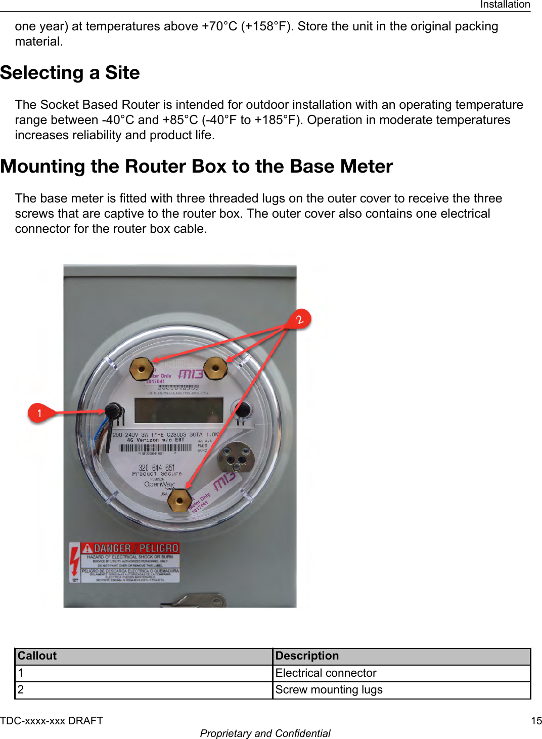 one year) at temperatures above +70°C (+158°F). Store the unit in the original packingmaterial.Selecting a SiteThe Socket Based Router is intended for outdoor installation with an operating temperaturerange between -40°C and +85°C (-40°F to +185°F). Operation in moderate temperaturesincreases reliability and product life.Mounting the Router Box to the Base MeterThe base meter is fitted with three threaded lugs on the outer cover to receive the threescrews that are captive to the router box. The outer cover also contains one electricalconnector for the router box cable.Callout Description1 Electrical connector2 Screw mounting lugsInstallationTDC-xxxx-xxx DRAFT 15Proprietary and Confidential