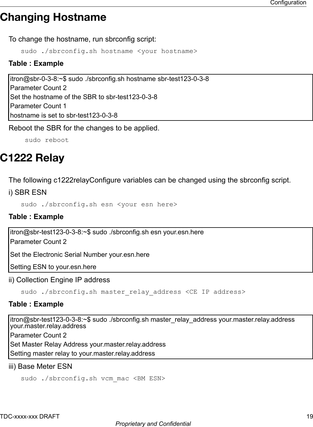 Changing HostnameTo change the hostname, run sbrconfig script:sudo ./sbrconfig.sh hostname &lt;your hostname&gt;Table : Exampleitron@sbr-0-3-8:~$ sudo ./sbrconfig.sh hostname sbr-test123-0-3-8Parameter Count 2Set the hostname of the SBR to sbr-test123-0-3-8Parameter Count 1hostname is set to sbr-test123-0-3-8Reboot the SBR for the changes to be applied. sudo rebootC1222 RelayThe following c1222relayConfigure variables can be changed using the sbrconfig script.i) SBR ESNsudo ./sbrconfig.sh esn &lt;your esn here&gt;Table : Exampleitron@sbr-test123-0-3-8:~$ sudo ./sbrconfig.sh esn your.esn.hereParameter Count 2Set the Electronic Serial Number your.esn.hereSetting ESN to your.esn.hereii) Collection Engine IP addresssudo ./sbrconfig.sh master_relay_address &lt;CE IP address&gt;Table : Exampleitron@sbr-test123-0-3-8:~$ sudo ./sbrconfig.sh master_relay_address your.master.relay.addressyour.master.relay.addressParameter Count 2Set Master Relay Address your.master.relay.addressSetting master relay to your.master.relay.addressiii) Base Meter ESNsudo ./sbrconfig.sh vcm_mac &lt;BM ESN&gt;ConfigurationTDC-xxxx-xxx DRAFT 19Proprietary and Confidential