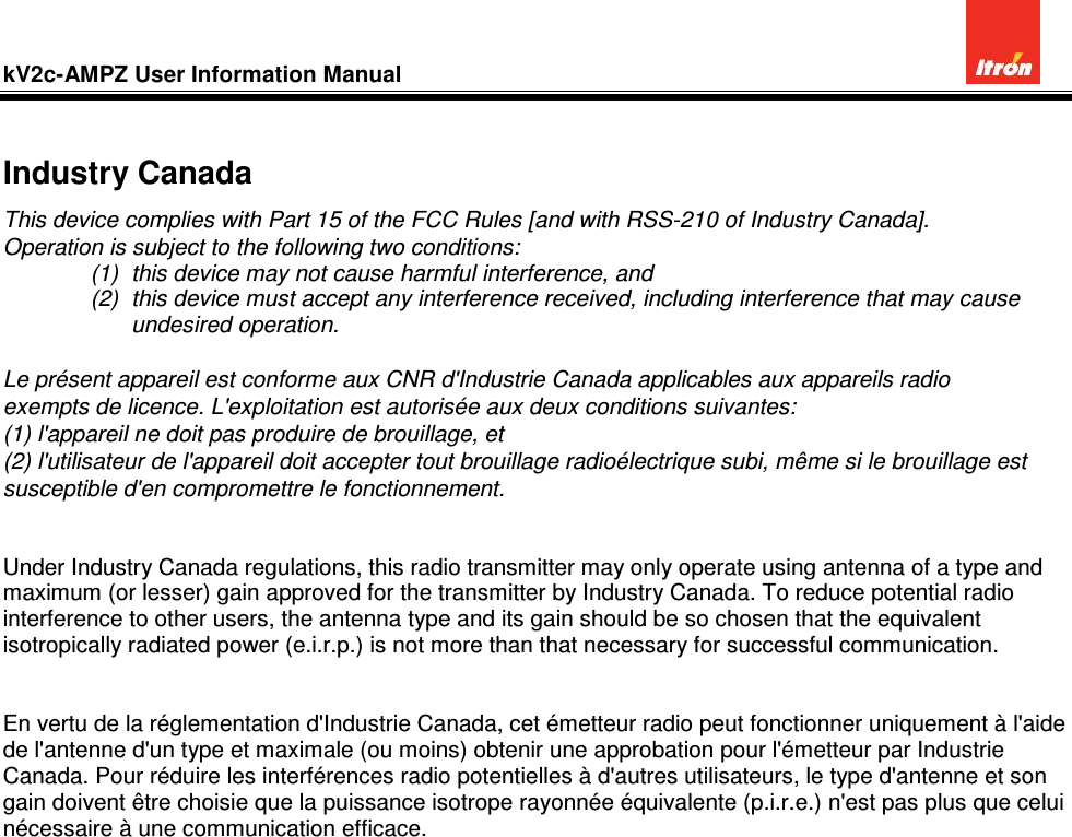 kV2c-AMPZ User Information Manual           Industry Canada This device complies with Part 15 of the FCC Rules [and with RSS-210 of Industry Canada]. Operation is subject to the following two conditions: (1)  this device may not cause harmful interference, and  (2)  this device must accept any interference received, including interference that may cause undesired operation.  Le présent appareil est conforme aux CNR d&apos;Industrie Canada applicables aux appareils radio exempts de licence. L&apos;exploitation est autorisée aux deux conditions suivantes: (1) l&apos;appareil ne doit pas produire de brouillage, et  (2) l&apos;utilisateur de l&apos;appareil doit accepter tout brouillage radioélectrique subi, même si le brouillage est susceptible d&apos;en compromettre le fonctionnement.     Under Industry Canada regulations, this radio transmitter may only operate using antenna of a type and maximum (or lesser) gain approved for the transmitter by Industry Canada. To reduce potential radio interference to other users, the antenna type and its gain should be so chosen that the equivalent isotropically radiated power (e.i.r.p.) is not more than that necessary for successful communication.   En vertu de la réglementation d&apos;Industrie Canada, cet émetteur radio peut fonctionner uniquement à l&apos;aide de l&apos;antenne d&apos;un type et maximale (ou moins) obtenir une approbation pour l&apos;émetteur par Industrie Canada. Pour réduire les interférences radio potentielles à d&apos;autres utilisateurs, le type d&apos;antenne et son gain doivent être choisie que la puissance isotrope rayonnée équivalente (p.i.r.e.) n&apos;est pas plus que celui nécessaire à une communication efficace. 