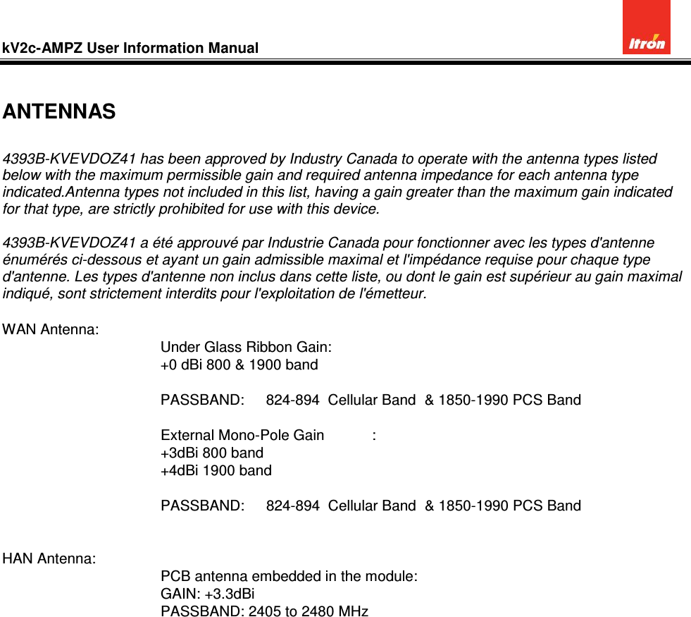 kV2c-AMPZ User Information Manual           ANTENNAS  4393B-KVEVDOZ41 has been approved by Industry Canada to operate with the antenna types listed below with the maximum permissible gain and required antenna impedance for each antenna type indicated.Antenna types not included in this list, having a gain greater than the maximum gain indicated for that type, are strictly prohibited for use with this device.  4393B-KVEVDOZ41 a été approuvé par Industrie Canada pour fonctionner avec les types d&apos;antenne énumérés ci-dessous et ayant un gain admissible maximal et l&apos;impédance requise pour chaque type d&apos;antenne. Les types d&apos;antenne non inclus dans cette liste, ou dont le gain est supérieur au gain maximal indiqué, sont strictement interdits pour l&apos;exploitation de l&apos;émetteur.  WAN Antenna: Under Glass Ribbon Gain:          +0 dBi 800 &amp; 1900 band  PASSBAND:   824-894  Cellular Band  &amp; 1850-1990 PCS Band  External Mono-Pole Gain  : +3dBi 800 band +4dBi 1900 band      PASSBAND:   824-894  Cellular Band  &amp; 1850-1990 PCS Band   HAN Antenna: PCB antenna embedded in the module: GAIN: +3.3dBi PASSBAND: 2405 to 2480 MHz    