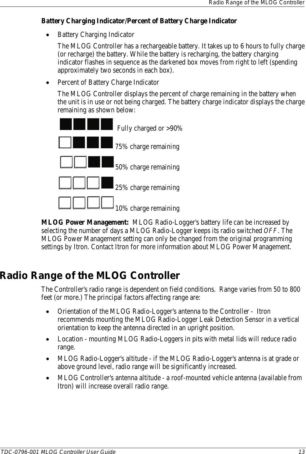  Radio Range of the MLOG Controller  TDC-0796-001 MLOG Controller User Guide 13  Battery Charging Indicator/Percent of Battery Charge Indicator • Battery Charging Indicator The MLOG Controller has a rechargeable battery. It takes up to 6 hours to fully charge (or recharge) the battery. While the battery is recharging, the battery charging indicator flashes in sequence as the darkened box moves from right to left (spending approximately two seconds in each box). • Percent of Battery Charge Indicator The MLOG Controller displays the percent of charge remaining in the battery when the unit is in use or not being charged. The battery charge indicator displays the charge remaining as shown below:    Fully charged or &gt;90%  75% charge remaining 50% charge remaining 25% charge remaining 10% charge remaining MLOG Power Management:  MLOG Radio-Logger&apos;s battery life can be increased by selecting the number of days a MLOG Radio-Logger keeps its radio switched OFF. The MLOG Power Management setting can only be changed from the original programming settings by Itron. Contact Itron for more information about MLOG Power Management.      Radio Range of the MLOG Controller The Controller&apos;s radio range is dependent on field conditions.  Range varies from 50 to 800 feet (or more.) The principal factors affecting range are: • Orientation of the MLOG Radio-Logger&apos;s antenna to the Controller -  Itron recommends mounting the MLOG Radio-Logger Leak Detection Sensor in a vertical orientation to keep the antenna directed in an upright position. • Location - mounting MLOG Radio-Loggers in pits with metal lids will reduce radio range. • MLOG Radio-Logger&apos;s altitude - if the MLOG Radio-Logger&apos;s antenna is at grade or above ground level, radio range will be significantly increased. • MLOG Controller&apos;s antenna altitude - a roof-mounted vehicle antenna (available from Itron) will increase overall radio range.   
