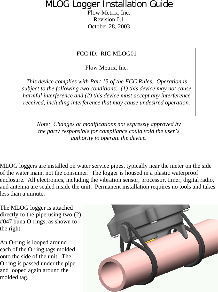 MLOG Logger Installation Guide Flow Metrix, Inc. Revision 0.1 October 28, 2003    FCC ID:  RIC-MLOG01    Flow Metrix, Inc.  This device complies with Part 15 of the FCC Rules.  Operation is subject to the following two conditions:  (1) this device may not cause harmful interference and (2) this device must accept any interference received, including interference that may cause undesired operation. Note:  Changes or modifications not expressly approved by the party responsible for compliance could void the user’s authority to operate the device.    MLOG loggers are installed on water service pipes, typically near the meter on the side of the water main, not the consumer.  The logger is housed in a plastic waterproof enclosure.  All electronics, including the vibration sensor, processor, timer, digital radio, and antenna are sealed inside the unit.  Permanent installation requires no tools and takes less than a minute.  The MLOG logger is attached directly to the pipe using two (2) #047 buna O-rings, as shown to the right.  An O-ring is looped around each of the O-ring tags molded onto the side of the unit.  The O-ring is passed under the pipe and looped again around the molded tag.       