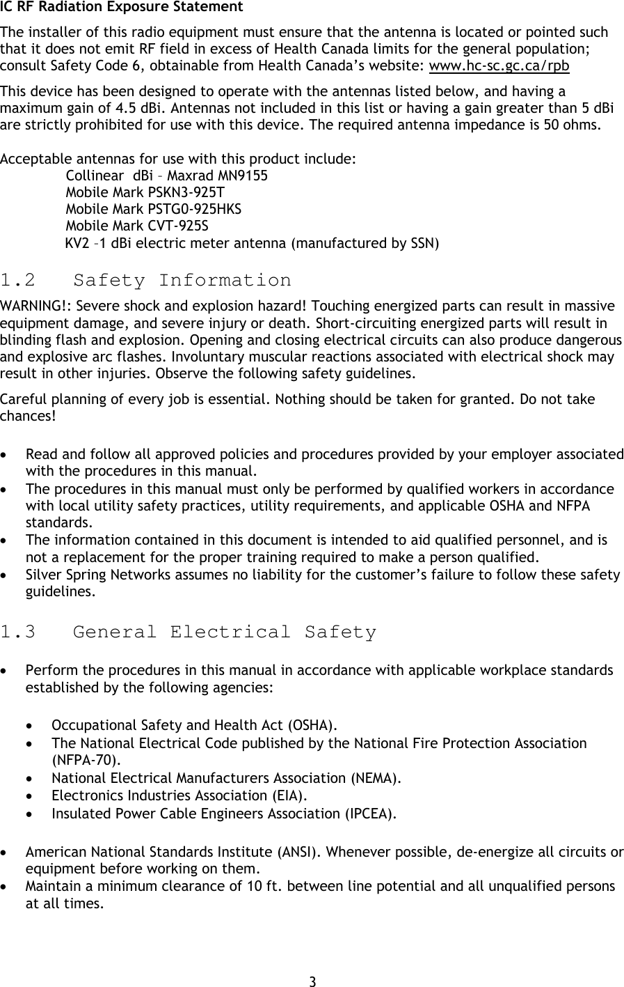 3 IC RF Radiation Exposure Statement The installer of this radio equipment must ensure that the antenna is located or pointed such that it does not emit RF field in excess of Health Canada limits for the general population; consult Safety Code 6, obtainable from Health Canada’s website: www.hc-sc.gc.ca/rpb This device has been designed to operate with the antennas listed below, and having a maximum gain of 4.5 dBi. Antennas not included in this list or having a gain greater than 5 dBi are strictly prohibited for use with this device. The required antenna impedance is 50 ohms.   Acceptable antennas for use with this product include:   Collinear  dBi – Maxrad MN9155  Mobile Mark PSKN3-925T  Mobile Mark PSTG0-925HKS  Mobile Mark CVT-925S                KV2 –1 dBi electric meter antenna (manufactured by SSN) 1.2 Safety Information WARNING!: Severe shock and explosion hazard! Touching energized parts can result in massive equipment damage, and severe injury or death. Short-circuiting energized parts will result in blinding flash and explosion. Opening and closing electrical circuits can also produce dangerous and explosive arc flashes. Involuntary muscular reactions associated with electrical shock may result in other injuries. Observe the following safety guidelines. Careful planning of every job is essential. Nothing should be taken for granted. Do not take chances! • Read and follow all approved policies and procedures provided by your employer associated with the procedures in this manual. • The procedures in this manual must only be performed by qualified workers in accordance with local utility safety practices, utility requirements, and applicable OSHA and NFPA standards. • The information contained in this document is intended to aid qualified personnel, and is not a replacement for the proper training required to make a person qualified. • Silver Spring Networks assumes no liability for the customer’s failure to follow these safety guidelines. 1.3 General Electrical Safety • Perform the procedures in this manual in accordance with applicable workplace standards established by the following agencies: • Occupational Safety and Health Act (OSHA). • The National Electrical Code published by the National Fire Protection Association (NFPA-70). • National Electrical Manufacturers Association (NEMA). • Electronics Industries Association (EIA). • Insulated Power Cable Engineers Association (IPCEA). • American National Standards Institute (ANSI). Whenever possible, de-energize all circuits or equipment before working on them. • Maintain a minimum clearance of 10 ft. between line potential and all unqualified persons at all times. 