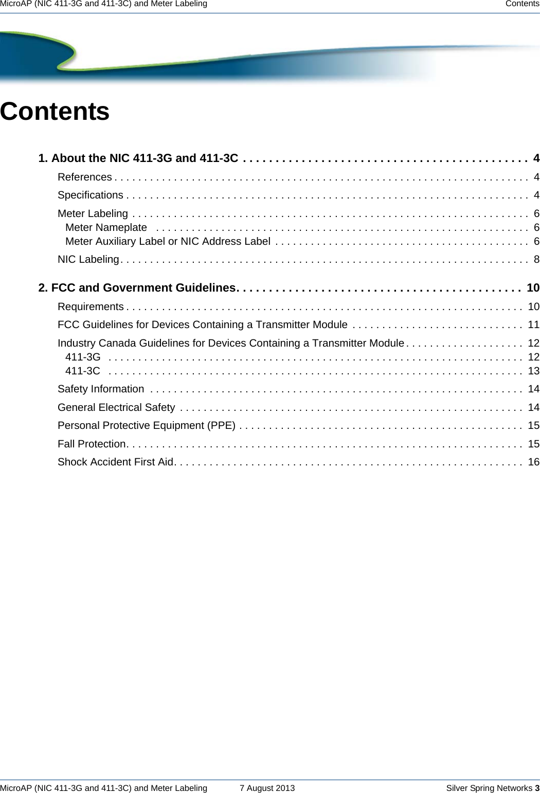 MicroAP (NIC 411-3G and 411-3C) and Meter Labeling    7 August 2013    Silver Spring Networks 3MicroAP (NIC 411-3G and 411-3C) and Meter Labeling    ContentsContents1. About the NIC 411-3G and 411-3C . . . . . . . . . . . . . . . . . . . . . . . . . . . . . . . . . . . . . . . . . . . .  4References . . . . . . . . . . . . . . . . . . . . . . . . . . . . . . . . . . . . . . . . . . . . . . . . . . . . . . . . . . . . . . . . . . . . . .  4Specifications . . . . . . . . . . . . . . . . . . . . . . . . . . . . . . . . . . . . . . . . . . . . . . . . . . . . . . . . . . . . . . . . . . . .  4Meter Labeling . . . . . . . . . . . . . . . . . . . . . . . . . . . . . . . . . . . . . . . . . . . . . . . . . . . . . . . . . . . . . . . . . . .  6Meter Nameplate   . . . . . . . . . . . . . . . . . . . . . . . . . . . . . . . . . . . . . . . . . . . . . . . . . . . . . . . . . . . . . . .  6Meter Auxiliary Label or NIC Address Label  . . . . . . . . . . . . . . . . . . . . . . . . . . . . . . . . . . . . . . . . . . . 6NIC Labeling. . . . . . . . . . . . . . . . . . . . . . . . . . . . . . . . . . . . . . . . . . . . . . . . . . . . . . . . . . . . . . . . . . . . .  82. FCC and Government Guidelines. . . . . . . . . . . . . . . . . . . . . . . . . . . . . . . . . . . . . . . . . . . .  10Requirements . . . . . . . . . . . . . . . . . . . . . . . . . . . . . . . . . . . . . . . . . . . . . . . . . . . . . . . . . . . . . . . . . . .  10FCC Guidelines for Devices Containing a Transmitter Module  . . . . . . . . . . . . . . . . . . . . . . . . . . . . .  11Industry Canada Guidelines for Devices Containing a Transmitter Module . . . . . . . . . . . . . . . . . . . .  12411-3G   . . . . . . . . . . . . . . . . . . . . . . . . . . . . . . . . . . . . . . . . . . . . . . . . . . . . . . . . . . . . . . . . . . . . . .  12411-3C   . . . . . . . . . . . . . . . . . . . . . . . . . . . . . . . . . . . . . . . . . . . . . . . . . . . . . . . . . . . . . . . . . . . . . .  13Safety Information  . . . . . . . . . . . . . . . . . . . . . . . . . . . . . . . . . . . . . . . . . . . . . . . . . . . . . . . . . . . . . . .  14General Electrical Safety  . . . . . . . . . . . . . . . . . . . . . . . . . . . . . . . . . . . . . . . . . . . . . . . . . . . . . . . . . .  14Personal Protective Equipment (PPE) . . . . . . . . . . . . . . . . . . . . . . . . . . . . . . . . . . . . . . . . . . . . . . . .  15Fall Protection. . . . . . . . . . . . . . . . . . . . . . . . . . . . . . . . . . . . . . . . . . . . . . . . . . . . . . . . . . . . . . . . . . .  15Shock Accident First Aid. . . . . . . . . . . . . . . . . . . . . . . . . . . . . . . . . . . . . . . . . . . . . . . . . . . . . . . . . . .  16