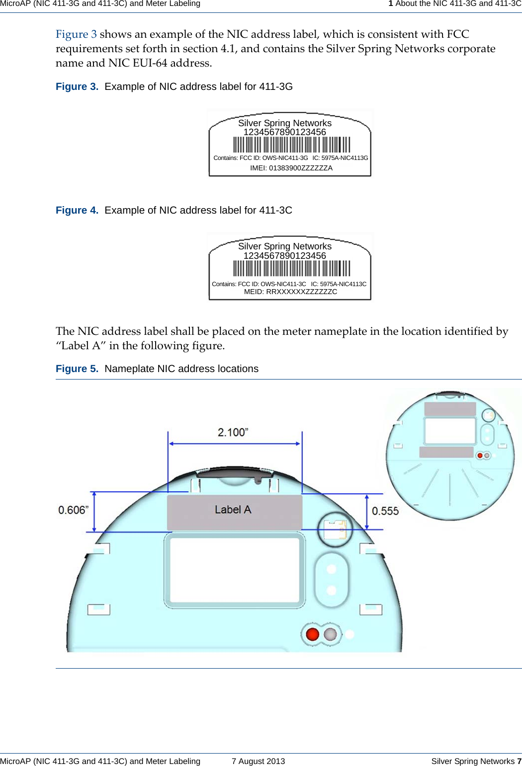 MicroAP (NIC 411-3G and 411-3C) and Meter Labeling    7 August 2013    Silver Spring Networks 7MicroAP (NIC 411-3G and 411-3C) and Meter Labeling   1 About the NIC 411-3G and 411-3CFigure3showsanexampleoftheNICaddresslabel,whichisconsistentwithFCCrequirementssetforthinsection4.1,andcontainstheSilverSpringNetworkscorporatenameandNICEUI‐64address.TheNICaddresslabelshallbeplacedonthemeternameplateinthelocationidentifiedby“LabelA”inthefollowingfigure.Figure 3.  Example of NIC address label for 411-3GFigure 4.  Example of NIC address label for 411-3CFigure 5.  Nameplate NIC address locations Silver Spring Networks1234567890123456Contains: FCC ID: OWS-NIC411-3G  IC: 5975A-NIC4113GIMEI: 01383900ZZZZZZASilver Spring Networks1234567890123456Contains: FCC ID: OWS-NIC411-3C  IC: 5975A-NIC4113CMEID: RRXXXXXXZZZZZZC