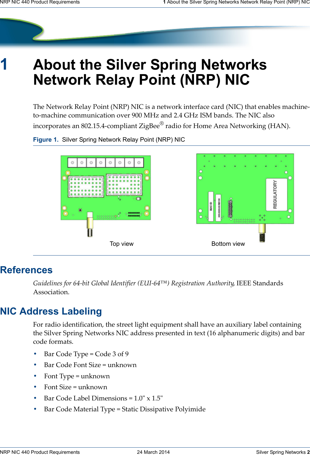 NRP NIC 440 Product Requirements    24 March 2014    Silver Spring Networks 2NRP NIC 440 Product Requirements   1 About the Silver Spring Networks Network Relay Point (NRP) NIC1About the Silver Spring Networks Network Relay Point (NRP) NICTheNetworkRelayPoint(NRP)NICisanetworkinterfacecard(NIC)thatenablesmachine‐to‐machinecommunicationover900MHzand2.4GHzISMbands.TheNICalsoincorporatesan802.15.4‐compliantZigBee®radioforHomeAreaNetworking(HAN).ReferencesGuidelinesfor64‐bitGlobalIdentifier(EUI‐64™)RegistrationAuthority,IEEEStandardsAssociation.NIC Address LabelingForradioidentification,thestreetlightequipmentshallhaveanauxiliarylabelcontainingtheSilverSpringNetworksNICaddresspresentedintext(16alphanumericdigits)andbarcodeformats.•BarCodeType=Code3of9•BarCodeFontSize=unknown•FontType=unknown•FontSize=unknown•BarCodeLabelDimensions=1.0ʺx1.5ʺ•BarCodeMaterialType=StaticDissipativePolyimideFigure 1.  Silver Spring Network Relay Point (NRP) NICTop view Bottom view