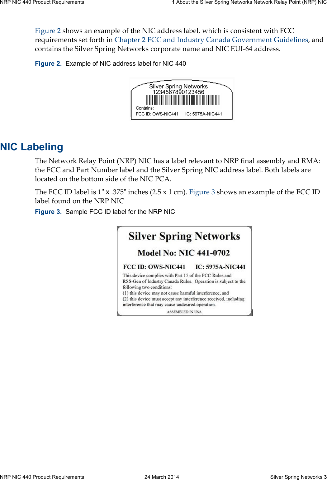 NRP NIC 440 Product Requirements    24 March 2014    Silver Spring Networks 3NRP NIC 440 Product Requirements   1 About the Silver Spring Networks Network Relay Point (NRP) NICFigure2showsanexampleoftheNICaddresslabel,whichisconsistentwithFCCrequirementssetforthinChapter2FCCandIndustryCanadaGovernmentGuidelines,andcontainstheSilverSpringNetworkscorporatenameandNICEUI‐64address.NIC Labeling TheNetworkRelayPoint(NRP)NIChasalabelrelevanttoNRPfinalassemblyandRMA:theFCCandPartNumberlabelandtheSilverSpringNICaddresslabel.BothlabelsarelocatedonthebottomsideoftheNICPCA.TheFCCIDlabelis1ʺx.375ʺinches(2.5x1cm).Figure3showsanexampleoftheFCCIDlabelfoundontheNRPNICFigure 2.  Example of NIC address label for NIC 440Figure 3.  Sample FCC ID label for the NRP NICSilver Spring Networks1234567890123456Contains: FCC ID: OWS-NIC441IC: 5975A-NIC441