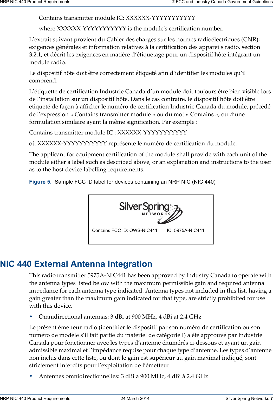 NRP NIC 440 Product Requirements    24 March 2014    Silver Spring Networks 7NRP NIC 440 Product Requirements   2 FCC and Industry Canada Government GuidelinesContainstransmittermoduleIC:XXXXXX‐YYYYYYYYYYYwhereXXXXXX‐YYYYYYYYYYYisthemoduleʹscertificationnumber.L’extraitsuivantprovientduCahierdeschargessurlesnormesradioélectriques(CNR);exigencesgénéralesetinformationrelativesàlacertificationdesappareilsradio,section3.2.1,etdécritlesexigencesenmatièred’étiquetagepourundispositifhôteintégrantunmoduleradio.Ledispositifhôtedoitêtrecorrectementétiquetéafind’identifierlesmodulesqu’ilcomprend.L’étiquettedecertificationIndustrieCanadad’unmoduledoittoujoursêtrebienvisiblelorsdel’installationsurundispositifhôte.Danslecascontraire,ledispositifhôtedoitêtreétiquetédefaçonàafficherlenumérodecertificationIndustrieCanadadumodule,précédédel’expression«Containstransmittermodule»oudumot«Contains»,oud’uneformulationsimilaireayantlamêmesignification.Parexemple:ContainstransmittermoduleIC:XXXXXX‐YYYYYYYYYYYoùXXXXXX‐YYYYYYYYYYYreprésentelenumérodecertificationdumodule.Theapplicantforequipmentcertificationofthemoduleshallprovidewitheachunitofthemoduleeitheralabelsuchasdescribedabove,oranexplanationandinstructionstotheuserastothehostdevicelabellingrequirements.NIC 440 External Antenna IntegrationThisradiotransmitter5975A‐NIC441hasbeenapprovedbyIndustryCanadatooperatewiththeantennatypeslistedbelowwiththemaximumpermissiblegainandrequiredantennaimpedanceforeachantennatypeindicated.Antennatypesnotincludedinthislist,havingagaingreaterthanthemaximumgainindicatedforthattype,arestrictlyprohibitedforusewiththisdevice.•Omnidirectionalantennas:3dBiat900MHz,4dBiat2.4GHzLeprésentémetteurradio(identifierledispositifparsonnumérodecertificationousonnumérodemodèles’ilfaitpartiedumatérieldecatégorieI)aétéapprouvéparIndustrieCanadapourfonctionneraveclestypesd’antenneénumérésci‐dessousetayantungainadmissiblemaximaletl’impédancerequisepourchaquetyped’antenne.Lestypesd’antennenoninclusdanscetteliste,oudontlegainestsupérieuraugainmaximalindiqué,sontstrictementinterditspourl’exploitationdel’émetteur.•Antennesomnidirectionnelles:3dBià900MHz,4dBià2.4GHzFigure 5.  Sample FCC ID label for devices containing an NRP NIC (NIC 440) Contains FCC ID: OWS-NIC441 IC: 5975A-NIC441