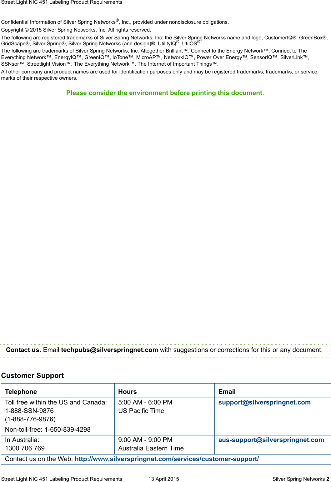 Confidential Information of Silver Spring Networks®, Inc., provided under nondisclosure obligations.Copyright © 2015 Silver Spring Networks, Inc. All rights reserved.The following are registered trademarks of Silver Spring Networks, Inc: the Silver Spring Networks name and logo, CustomerIQ®, GreenBox®, GridScape®, Silver Spring®, Silver Spring Networks (and design)®, UtilityIQ®, UtilOS®.The following are trademarks of Silver Spring Networks, Inc: Altogether Brilliant™, Connect to the Energy Network™, Connect to The Everything Network™, EnergyIQ™, GreenIQ™, IoTone™, MicroAP™, NetworkIQ™, Power Over Energy™, SensorIQ™, SilverLink™, SSNsor™, Streetlight.Vision™, The Everything Network™, The Internet of Important Things™.All other company and product names are used for identification purposes only and may be registered trademarks, trademarks, or service marks of their respective owners.Please consider the environment before printing this document.Street Light NIC 451 Labeling Product Requirements  13 April 2015    Silver Spring Networks 2Street Light NIC 451 Labeling Product Requirements  Customer SupportTelephone Hours EmailToll free within the US and Canada:1-888-SSN-9876(1-888-776-9876)Non-toll-free: 1-650-839-42985:00 AM - 6:00 PM US Pacific Timesupport@silverspringnet.comIn Australia:1300 706 7699:00 AM - 9:00 PMAustralia Eastern Timeaus-support@silverspringnet.comContact us on the Web: http://www.silverspringnet.com/services/customer-support/Contact us. Email techpubs@silverspringnet.com with suggestions or corrections for this or any document.